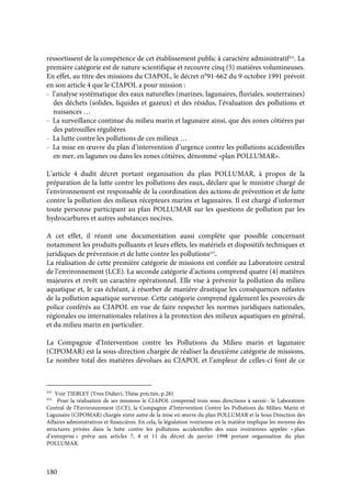 180
ressortissent de la compétence de cet établissement public à caractère administratif432
. La
première catégorie est de nature scientifique et recouvre cinq (5) matières volumineuses.
En effet, au titre des missions du CIAPOL, le décret n°91-662 du 9 octobre 1991 prévoit
en son article 4 que le CIAPOL a pour mission :
- l’analyse systématique des eaux naturelles (marines, lagunaires, fluviales, souterraines)
des déchets (solides, liquides et gazeux) et des résidus, l’évaluation des pollutions et
nuisances …
- La surveillance continue du milieu marin et lagunaire ainsi, que des zones côtières par
des patrouilles régulières
- La lutte contre les pollutions de ces milieux …
- La mise en œuvre du plan d’intervention d’urgence contre les pollutions accidentelles
en mer, en lagunes ou dans les zones côtières, dénommé «plan POLLUMAR».
L’article 4 dudit décret portant organisation du plan POLLUMAR, à propos de la
préparation de la lutte contre les pollutions des eaux, déclare que le ministre chargé de
l’environnement est responsable de la coordination des actions de prévention et de lutte
contre la pollution des milieux récepteurs marins et lagunaires. Il est chargé d’informer
toute personne participant au plan POLLUMAR sur les questions de pollution par les
hydrocarbures et autres substances nocives.
A cet effet, il réunit une documentation aussi complète que possible concernant
notamment les produits polluants et leurs effets, les matériels et dispositifs techniques et
juridiques de prévention et de lutte contre les pollutions433
.
La réalisation de cette première catégorie de missions est confiée au Laboratoire central
de l’environnement (LCE). La seconde catégorie d’actions comprend quatre (4) matières
majeures et revêt un caractère opérationnel. Elle vise à prévenir la pollution du milieu
aquatique et, le cas échéant, à résorber de manière drastique les conséquences néfastes
de la pollution aquatique survenue. Cette catégorie comprend également les pouvoirs de
police conférés au CIAPOL en vue de faire respecter les normes juridiques nationales,
régionales ou internationales relatives à la protection des milieux aquatiques en général,
et du milieu marin en particulier.
La Compagnie d’Intervention contre les Pollutions du Milieu marin et lagunaire
(CIPOMAR) est la sous-direction chargée de réaliser la deuxième catégorie de missions.
Le nombre total des matières dévolues au CIAPOL et l’ampleur de celles-ci font de ce
432
Voir TIEBLEY (Yves Didier), Thèse précitée, p.281
433
Pour la réalisation de ses missions le CIAPOL comprend trois sous directions à savoir : le Laboratoire
Central de l’Environnement (LCE), la Compagnie d’Intervention Contre les Pollutions du Milieu Marin et
Lagunaire (CIPOMAR) chargée entre autre de la mise en œuvre du plan POLLUMAR et la Sous Direction des
Affaires administratives et financières. En cela, la législation ivoirienne en la matière implique les moyens des
structures privées dans la lutte contre les pollutions accidentelles des eaux ivoiriennes appelée « plan
d’entreprise » prévu aux articles 7, 8 et 11 du décret de janvier 1998 portant organisation du plan
POLLUMAR.
 