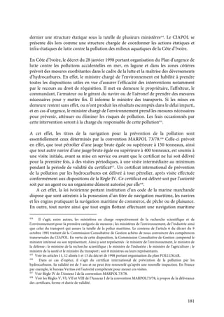 181
dernier une structure étatique sous la tutelle de plusieurs ministères434
. Le CIAPOL se
présente dès lors comme une structure chargée de coordonner les actions étatiques et
infra-étatiques de lutte contre la pollution des milieux aquatiques de la Côte d’Ivoire.
En Côte d’Ivoire, le décret du 28 janvier 1998 portant organisation du Plan d’urgence de
lutte contre les pollutions accidentelles en mer, en lagune et dans les zones côtières
prévoit des mesures exorbitantes dans le cadre de la lutte et la maîtrise des déversements
d’hydrocarbures. En effet, le ministre chargé de l’environnement est habilité à prendre
toutes les dispositions utiles en vue d’assurer l’efficacité des interventions notamment
par le recours au droit de réquisition. Il met en demeure le propriétaire, l’affréteur, le
commandant, l’armateur ou le gérant du navire ou de l’aéronef de prendre des mesures
nécessaires pour y mettre fin. Il informe le ministre des transports. Si les mises en
demeure restent sans effet, ou n’ont produit les résultats escomptés dans le délai imparti,
et en cas d’urgence, le ministre chargé de l’environnement prend les mesures nécessaires
pour prévenir, atténuer ou éliminer les risques de pollution. Les frais occasionnés par
cette intervention seront à la charge du responsable de cette pollution435
.
A cet effet, les titres de la navigation pour la prévention de la pollution sont
essentiellement ceux déterminés par la convention MARPOL 73/78.436
Celle-ci prévoit
en effet, que tout pétrolier d’une jauge brute égale ou supérieure à 150 tonneaux, ainsi
que tout autre navire d’une jauge brute égale ou supérieure à 400 tonneaux, est soumis à
une visite initiale, avant sa mise en service ou avant que le certificat ne lui soit délivré
pour la première fois, à des visites périodiques, à une visite intermédiaire au minimum
pendant la période de validité du certificat437
. Un certificat international de prévention
de la pollution par les hydrocarbures est délivré à tout pétrolier, après visite effectuée
conformément aux dispositions de la Règle IV. Ce certificat est délivré soit par l’autorité
soit par un agent ou un organisme dûment autorisé par elle438
.
A cet effet, la loi ivoirienne portant institution d’un code de la marine marchande
dispose que sont astreints à la possession d’un titre de navigation maritime, les navires
et les engins pratiquant la navigation maritime de commerce, de pêche ou de plaisance.
En outre, tout navire ainsi que tout engin flottant effectuant une navigation maritime
434
Il s’agit, entre autres, les ministères en charge respectivement de la recherche scientifique et de
l’environnement pour la première catégorie de mesures ; les ministères de l’environnement, de l’industrie ainsi
que celui du transport qui assure la tutelle de la police maritime. Le contenu de l’article 6 du décret du 9
octobre 1991 traitant de la Commission Consultative de Gestion achève de nous convaincre des compétences
transversales du CIAPOL. En vertu de cette disposition, la Commission Consultative de Gestion comprend le
ministre intéressé ou son représentant. Ainsi y sont représentés : le ministre de l’environnement, le ministre de
la défense ; le ministre de la recherche scientifique ; le ministre de l’industrie ; le ministre de l’agriculture ; le
ministre de la santé et le ministre du transport ; soit 8 ministres ou leurs représentants.
435
Voir les articles 11, 12 alinéa 1 et 13 du décret de 1998 portant organisation du plan POLLUMAR.
436
Dans ce cas d’espèce, il s’agit du certificat international de prévention de la pollution par les
hydrocarbures. Sa validité est de 5 ans et ne peut être renouvelé qu’après une nouvelle inspection. En France
par exemple, le bureau Veritas est l’autorité compétente pour mener ces visites.
437
Voir Règle IV de l’Annexe I de la convention MARPOL 73/78.
438
Voir les Règles V, VI, VII et VIII de l’Annexe I de la convention MARPOL73/78, à propos de la délivrance
des certificats, forme et durée de validité.
 