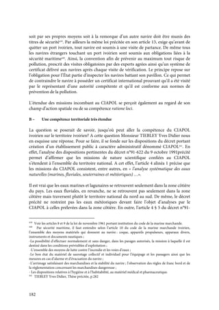 182
soit par ses propres moyens soit à la remorque d’un autre navire doit être munis des
titres de sécurité439
. Par ailleurs la même loi précitée en son article 13, exige qu’avant de
quitter un port ivoirien, tout navire est soumis à une visite de partance. De même tous
les navires étrangers touchant un port ivoirien sont soumis aux obligations liées à la
sécurité maritime440
. Ainsi, la convention afin de prévenir au maximum tout risque de
pollution, prescrit des visites obligatoires par des experts agrées ainsi qu’un système de
certificat délivré aux navires après chaque visite de vérification. Le principe repose sur
l’obligation pour l’État partie d’inspecter les navires battant son pavillon. Ce qui permet
de contraindre le navire à posséder un certificat international prouvant qu’il a été visité
par le représentant d’une autorité compétente et qu’il est conforme aux normes de
prévention de la pollution.
L’étendue des missions incombant au CIAPOL se perçoit également au regard de son
champ d’action spatiale ou de sa compétence ratione loci.
B – Une compétence territoriale très étendue
La question se poserait de savoir, jusqu’où peut aller la compétence du CIAPOL
ivoirien sur le territoire ivoirien? A cette question Monsieur TIEBLEY Yves Didier nous
en esquisse une réponse. Pour se faire, il se fonde sur les dispositions du décret portant
création d’un établissement public à caractère administratif dénommé CIAPOL441
. En
effet, l’analyse des dispositions pertinentes du décret n°91-622 du 9 octobre 1991précité
permet d’affirmer que les missions de nature scientifique confiées au CIAPOL
s’étendent à l’ensemble du territoire national. A cet effet, l’article 4 alinéa 1 précise que
les missions du CIAPOL consistent, entre autres, en « l’analyse systématique des eaux
naturelles (marines, fluviales, souterraines et météoriques) …».
Il est vrai que les eaux marines et lagunaires se retrouvent seulement dans la zone côtière
du pays. Les eaux fluviales, en revanche, ne se retrouvent pas seulement dans la zone
côtière mais traversent plutôt le territoire national du nord au sud. De même, le décret
précité ne restreint pas les eaux météoriques devant faire l’objet d’analyses par le
CIAPOL à celles prélevées dans la zone côtière. En outre, l’article 4 § 5 du décret n°91-
439
Voir les articles 8 et 9 de la loi de novembre 1961 portant institution du code de la marine marchande.
440
Par sécurité maritime, il faut entendre selon l’article 10 du code de la marine marchande ivoirien,
l’ensemble des moyens matériels qui donnent au navire : coque, appareils propulseurs, apparaux divers,
instruments et documents nautiques ;
-La possibilité d’effectuer normalement et sans danger, dans les parages autorisés, la mission à laquelle il est
destiné dans les conditions prévisibles d’exploitation ;
-L’ensemble des moyens de lutte contre l’incendie et les voies d’eaux ;
-Le bon état du matériel de sauvetage collectif et individuel pour l’équipage et les passagers ainsi que les
mesures en cas d’alarme et d’évacuation du navire ;
-L’arrimage satisfaisant des marchandises et la stabilité du navire ; l’observation des règles de franc bord et de
la réglementation concernant les marchandises dangereuse ;
- Les dispositions relatives à l’hygiène et à l’habitabilité, au matériel médical et pharmaceutique.
441
TIEBLEY Yves Didier, Thèse précitée, p.282
 