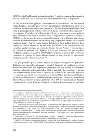 184
CIAPOL est indéniablement d’une grande ampleur445
. Malheureusement, l’ampleur de la
mission confiée au CIAPOL contraste avec les moyens limités mis à sa disposition.
En effet, en vue de faire appliquer cette disposition, l’État ivoirien a créé une unité de
police chargée de constater et de réprimer des infractions à la législation relative à la
protection de l’environnement marin, lagunaire et du littoral contre la pollution. Cette
unité de police spéciale est rattachée au CIAPOL qui en assure la direction, la gestion et
l’organisation. Cependant, la réalisation de celle-ci est sérieusement compromise eu
égard à la modicité des moyens matériels mis à la disposition du CIAPOL446
. En effet, le
CIAPOL ne dispose pas des moyens matériels nécessaires à la détection des actes de
pollution marine sur un espace de 550 km de long (longueur du littoral) sur 200 milles
marins de large447
. Pour se rendre compte de l’ampleur de la tâche, il convient de se
reporter au constat effectué par un spécialiste qui affirme : « les côtes françaises sont
surveillées régulièrement par les avions des douanes (avions Polmar) et communiquent
des constats de pollution aux différents CROSS qui établissent des procès-verbaux
(POLREP). Chaque année, 200 à 300 POLREP sont établis et environ 80% d’entre eux
concernent le repérage de nappe d’hydrocarbures en mer. 40% de ces observations
identifient le navire pollueur ou suspect »448
.
Il est peu probable que le Centre dispose de moyens conséquents lui permettant
d’effectuer des patrouilles (aériennes et navales) fréquentes et régulières en vue de
détecter les infractions aux dispositions pertinentes des lois, décrets et conventions
nationales, régionales et internationales, relatives aux règles de préventions et de lutte
contre la pollution du milieu marin et lagunaire. La réalisation des patrouilles fréquentes
et régulières est d’autant plus nécessaire que la probabilité de détection des infractions
est inférieure à la moyenne. Dans l’exemple français rapporté ci-dessus, la probabilité de
découverte des pollueurs avérés ou potentiels est de 40% avec des moyens de détection
conséquents. Au regard de ce qui précède, il est possible de soutenir que les patrouilles
445
selon l’article 4 du décret créant le CIAPOL, les missions dévolues à cette structure sont, entre autres : «
…la surveillance continue du milieu marin et lagunaire ainsi que des zones côtières par des patrouilles
régulières ; la lutte contre les pollutions de ces milieux ; le contrôle de l’application des lois, décrets et
conventions régionales et internationales, édictées ou ratifiées par la République de Côte d’Ivoire, relatives aux
règles de préventions et de lutte contre les pollutions du milieu marin et lagunaire par les entreprises, les
navires, les engins de la mer et de la lagune ».
446
La modicité des moyens de police nécessaires à la prévention et à la répression des atteintes au milieu
marin a quelquefois des conséquences tragiques pour les agents de police chargés de surveiller le milieu marin
de la République de Côte d’ Ivoire. C’est le cas du Lieutenant GONKANOU Philibert, des Sergents YAPO
Kouassi, KOUAO Yapi et BOTTY Trazié qui ont été tués par des pêcheurs pirates alors qu’ils patrouillaient
dans de frêles embarcations dans les eaux maritimes ivoiriennes. Cf. Le Temps, n°1774, dans sa parution du
jeudi 26 mars 2009, p. 9
447
Limite de la ZEE en vertu de l’article 2 de la loi n°77-926 du 17 novembre 1977 portant délimitation des
zones marines placées sous la juridiction nationale de la République de Côte d’Ivoire.
448
MARCHAND (Michel), « Les pollutions marines accidentelles. Au-delà du pétrole, les produits chimiques
et autres déversements en mer », in, IFREMER, Centre de Nantes, Département des Polluants Chimiques, p.5.
 