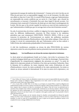 186
impression de manque de maîtrise des évènements452
. Comme on le voit, il est des cas où
l’État du port peut voir sa responsabilité engagée vis-à-vis de l’armateur. En effet, dans
une affaire en date du 21 juin 1961, le conseil d’État français a jugé que l’administration
est responsable des avaries souffertes par un navire le « Cap Cepet » qui a heurté les
enrochements se trouvant à l’extrémité d’un port dans lequel il devrait accoster. Cet
événement était consécutif à l’extinction du fanal qui est situé dans le prolongement de
la jetée. Dès lors que ce feu servait à guider les navires au cours de leurs manœuvres et
que l’administration n’établit pas que cet ouvrage était en bon état d’entretien normal453
.
En cela, il convient donc de réviser, codifier et vulgariser les textes régissant les rapports
entre les différents établissements concernés de l’État ivoirien et les industries
pétrolières que sont notamment CHEUVRON, TEXACO, SHELL, CNR en ce qui
concerne la protection de l’environnement en matière des pollutions maritimes
provenant des déversements d’hydrocarbures. Dans cette même optique, il faut créer ou
corriger le circuit de communication afin que l’information arrive au bon endroit à
l’effet d’éviter des malentendus préjudiciables à l’environnement.
A côté des incohérences constatées au niveau du plan POLLUMAR, les normes
répressives contre les actes de pollution marine présentent tout aussi des insuffisances.
Section 2 : Les insuffisances au niveau des normes répressives ivoiriennes
Le droit pénal est principalement fondé sur la faute, c'est-à-dire la survenance d’un
accident écologique plutôt que sur le résultat. C’est à dire les dommages. Il permet donc
d’appréhender les comportements négligents des personnes en cause454
. Le point de
départ de la répression pénale est l’existence d’un texte qui incrimine l’infraction. Dans
le domaine de la pollution, les textes imputent deux sortes d’infractions de rejet
d’hydrocarbures à savoir, les rejets accidentels et les rejets opérationnels. Ces textes se
situent au niveau national et international. Et la mise en œuvre de la répression y est
452
Dans l’affaire de l’Amoco Cadiz, les défendeurs avaient mis en cause la responsabilité des pouvoirs publics
français pour manque de diligence dans l’organisation de la lutte contre la marée noire. Les tribunaux
Américains avaient rejeté cette responsabilité.
453
C.E., 21 juin 1961, in DMF 1962, 14-16. Dans ce cas d’espèce, le conseil d’État a rejeté les allégations de
l’administration fondée sur la force majeure et la faute du capitaine. Selon la haute juridiction, il y a absence de
force majeure dans la mesure où dans les circonstances de l’espèce, l’état de la mer ne présentait pas le
caractère d’une tempête d’une violence exceptionnelle constituant un cas de force majeure. Absence de faute
du capitaine du navire endommagé, car il n’y avait aucune restriction particulière par gros temps, par les
règlements à l’accès de nuit dans le port, et le capitaine à fait appel au pilote qu’il n’a pu prendre à bord à
raison de l’état de la mer.
454
Plusieurs actions pénales ont été intentées devant la chambre correctionnelle du tribunal de grande
instance de Paris contre notamment le capitaine de l’Erika et contre la société Total Fina et certains de ses
membres. La mise en cause de la responsabilité de ceux-ci repose sur les griefs de pollution marine et de
complicité de mise en danger délibérée de la vie d’autrui.
 