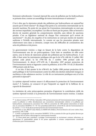 187
fortement subordonnée. L’arsenal répressif des actes de pollution par les hydrocarbures
se présente donc comme un assemblage de textes internationaux et nationaux455
.
C’est à dire que la répression pénale des pollutions par hydrocarbures est aujourd’hui
assurée par le Droit interne456
de chaque État partie à la convention internationale sur la
sécurité maritime. Du point de vue pénal, les Conventions internationales ne sont que
des normes imparfaites, incomplètes. Car elles ne fixent pas les peines. Elles se bornent à
décrire de manière générale les comportements interdits, sans édicter de sanctions
pénales. C’est au législateur national de chaque État contractant qu’il revient de
sanctionner457
. En plus, les enquêtes et les instructions ne sont pas menées de manière
uniforme à l’échelle internationale. Le constat est que les poursuites pénales sont
relativement rares dans ce domaine, compte tenu des difficultés de constatations des
actes de pollution et de preuve.
Le gouvernement ivoirien a réagi en faisant de la lutte contre la dégradation de
l’environnement une de ces préoccupations. Cette lutte se manifeste en effet entre
autres, sous la forme de répression pénale des pollutions par les hydrocarbures. A cet
effet, il faut noter les instruments juridiques tels que la loi n°81–640 du 31 juillet 1981
portant code pénal ; la loi n°96–766 du 3 octobre 1996 portant code de
l’environnement ; le décret n°97–678 du 3 décembre 1997 portant protection de
l’environnement marin et lagunaire contre la pollution, la loi n°98–755 du 23 décembre
1998 portant code de l’eau.
A ces lois, il faut ajouter la loi n°88-651 du 7juillet 1988 portant protection de la
santé publique et de l’environnement contre les effets des déchets industriels toxiques et
nucléaires et des substances nocives. Le rôle de ces instruments juridiques sera à la fois
préventif et répressif458
.
Le système répressif ivoirien assure-t-il efficacement la protection de l’environnement
marin ? À l’analyse, ne consacre-t-il pas l’impunité au regard de la faiblesse de sa
capacité de dissuasion?
La résolution de cette préoccupation permettra d’apprécier la contribution réelle du
système répressif ivoirien à la protection de l’environnement marin ivoirien. L’analyse
455
Le décret ivoirien n°97-678 du 3 décembre 1997 portant protection de l’environnement marin et lagunaire
contre la pollution se réfère abondamment aux conventions internationales relatives à la pollution par
hydrocarbures, notamment la convention CLC 1969, la convention de 1969 portant intervention en haute
mer, la convention MARPOL 73 / 78. Voir préambule dudit décret, article 80 du code de l’environnement et
les articles 1, 7, 8, et 10 du décret portant protection de l’environnement marin.
456
Voir dans ce sens, BECET (Jean-Marie), Le MORVAN (Didier), Droit du littoral et de la mer côtière, Paris,
Economica, 1991, P.200.
457
L’article 4 paragraphe 4 de la convention MARPOL 73/78 se contente de dire que les peines devront par
leur rigueur être de nature à décourager les contrevenants éventuels.
458
Le Droit pénal peut contribuer à protéger l’environnement en incriminant certaines infractions, en
déterminant la responsabilité pénale et les peines applicables à certains comportements constitutifs
d’infraction pour l’environnement.
 