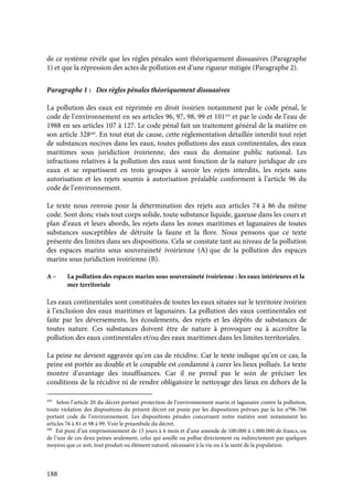 188
de ce système révèle que les règles pénales sont théoriquement dissuasives (Paragraphe
1) et que la répression des actes de pollution est d’une rigueur mitigée (Paragraphe 2).
Paragraphe 1 : Des règles pénales théoriquement dissuasives
La pollution des eaux est réprimée en droit ivoirien notamment par le code pénal, le
code de l’environnement en ses articles 96, 97, 98, 99 et 101459
et par le code de l’eau de
1988 en ses articles 107 à 127. Le code pénal fait un traitement général de la matière en
son article 328460
. En tout état de cause, cette réglementation détaillée interdit tout rejet
de substances nocives dans les eaux, toutes pollutions des eaux continentales, des eaux
maritimes sous juridiction ivoirienne, des eaux du domaine public national. Les
infractions relatives à la pollution des eaux sont fonction de la nature juridique de ces
eaux et se repartissent en trois groupes à savoir les rejets interdits, les rejets sans
autorisation et les rejets soumis à autorisation préalable conforment à l’article 96 du
code de l’environnement.
Le texte nous renvoie pour la détermination des rejets aux articles 74 à 86 du même
code. Sont donc visés tout corps solide, toute substance liquide, gazeuse dans les cours et
plan d’eaux et leurs abords, les rejets dans les zones maritimes et lagunaires de toutes
substances susceptibles de détruite la faune et la flore. Nous pensons que ce texte
présente des limites dans ses dispositions. Cela se constate tant au niveau de la pollution
des espaces marins sous souveraineté ivoirienne (A) que de la pollution des espaces
marins sous juridiction ivoirienne (B).
A – La pollution des espaces marins sous souveraineté ivoirienne : les eaux intérieures et la
mer territoriale
Les eaux continentales sont constituées de toutes les eaux situées sur le territoire ivoirien
à l’exclusion des eaux maritimes et lagunaires. La pollution des eaux continentales est
faite par les déversements, les écoulements, des rejets et les dépôts de substances de
toutes nature. Ces substances doivent être de nature à provoquer ou à accroître la
pollution des eaux continentales et/ou des eaux maritimes dans les limites territoriales.
La peine ne devient aggravée qu’en cas de récidive. Car le texte indique qu’en ce cas, la
peine est portée au double et le coupable est condamné à curer les lieux pollués. Le texte
montre d’avantage des insuffisances. Car il ne prend pas le soin de préciser les
conditions de la récidive ni de rendre obligatoire le nettoyage des lieux en dehors de la
459
Selon l’article 20 du décret portant protection de l’environnement marin et lagunaire contre la pollution,
toute violation des dispositions du présent décret est punie par les dispositions prévues par la loi n°96-766
portant code de l’environnement. Les dispositions pénales concernant notre matière sont notamment les
articles 76 à 81 et 98 à 99. Voir le préambule du décret.
460
Est puni d’un emprisonnement de 15 jours à 6 mois et d’une amende de 100.000 à 1.000.000 de francs, ou
de l’une de ces deux peines seulement, celui qui souille ou pollue directement ou indirectement par quelques
moyens que ce soit, tout produit ou élément naturel, nécessaire à la vie ou à la santé de la population.
 