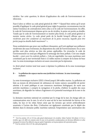 189
récidive. Sur cette question, le décret d’application du code de l’environnement est
silencieux.
Faut-il alors se référer au code pénal général de 1981461
? Quand bien même qu’il serait
possible d’appliquer le code pénal général pour régler la question, reconnaissons tout de
même l’existence de contradiction entre celui-ci et le code de l’environnement. En effet,
le code de l’environnement dispose qu’en cas de récidive, la peine est portée au double.
Tandis que le code de l’environnement se montre plus ferme, le code pénal général se
montre moins sévère. Le code pénal parle de la faculté lorsqu’il affirme que « le
récidiviste peut être condamné au maximum de la peine encourue, laquelle peut être
portée jusqu’au double dudit maximum462
».
Nous souhaiterions que pour une meilleure dissuasion, qu’il soit appliqué aux pollueurs
récidivistes des eaux ivoiriennes, les dispositions du code de l’environnement. En ce sens
qu’elles sont plus sévères au titre des peines applicables. En revanche, le code de
l’environnement ne rend pas obligatoire le nettoyage des lieux pollués. C'est une simple
faculté : « peut curer les endroits pollués ». Cela est regrettable. Les eaux maritimes sont
constituées par la mer territoriale fixée à 12 milles marins à compter de la laisse de base
mer. La zone économique exclusive est aussi concernée par la répression.
Le droit pénal ivoirien tend tout aussi à réprimer la pollution de la zone économique
exclusive.
B – La pollution des espaces marins sous juridiction ivoirienne : la zone économique
exclusive
La zone économique exclusive (ZEE) s’étend jusqu'à 200 milles marins. La pollution est
faite au moyen de déversement de substances de toutes natures susceptible de porter
atteinte à la santé publique et aux ressources maritimes biologiques, de nuire aux
activités maritimes y compris la navigation et la pêche, d’altérer la qualité des eaux
maritimes, de dégrader les valeurs d’agrément et le potentiel touristique de la mer et du
littoral.
Le domaine maritime national est constitué par le rivage de la mer, les étangs salés en
communication avec la mer, le sol et le sous-sol de la mer territoriale les havres et les
rades, les lacs et les relais futurs ainsi que les terrains qui seront artificiellement
soustraits à l’action des flots. L’infraction est également constituée par le dépôt des
déchets dans le domaine public maritime national, l’importation sans autorisation des
461
Voir les articles 125 et 132 du code pénal relativement à la récidive. Selon l’article 126 alinéa 3, il n’y a
récidive que si le délit est commis entre le jour où la première condamnation est devenue définitive et celui
marquant le terme d’un délai de cinq ans après l’expiration ou la prescription de la première peine.
462
Voir les articles 126 et 127 du code pénal général.
 