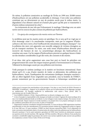 19
De même, la pollution consécutive au naufrage de l’Erika en 1999 avec 20.000 tonnes
d’hydrocarbures est une pollution accidentelle et chimique. C'est-à-dire une pollution
constituée par un déversement en mer de produits nocifs pour le milieu marin. La
dégradation d’un élément naturel est d’autant plus grave qu’elle peut se transmettre à
d’autres milieux notamment les côtes19
.
Les événements de mer tels que l’échouement, le naufrage, l’abordage avec un autre
navire sont les sources les plus connues de pollution par hydrocarbures.
2. Un aperçu des conséquences des marées noires sur l’homme
Le problème posé par les marées noires est spécifique. En ce sens qu’il ne s’agit pas ici
d’un dommage causé à la marchandise transportée, mais par la cargaison d’hydro-
carbures à des tiers à terre, d’où l’inefficacité des mécanismes juridiques classiques20
. Car
la pollution des mers voit apparaître une nouvelle catégorie de victimes étrangères au
jeu du transport maritime. En outre, une seule tonne d’hydrocarbure déversée peut
recouvrir des hectares de mer. La caractéristique physique des hydrocarbures en
constitue une cause. Car les nappes d’hydrocarbures peuvent en quelques heures s’étaler
sur des étendues considérables au gré des vents, des courants et des marées.
Il est donc clair qu’en augmentant sans cesse leur port en lourd, les pétroliers ont
progressivement fait courir des risques toujours grands à l’environnement et à l’homme.
Tellement les dommages causés par une pollution sont énormes.
Voilà pourquoi le système juridique en la matière est forcément international. Etant
donné qu’il n’y a pas d’autre manière de traiter ce phénomène des pollutions par
hydrocarbures. Aussi, l’inadéquation des mécanismes juridiques classiques suscitera-t-
elle un effort législatif d’une originalité sans précédent, sous la houlette de l’OMCI21
,
pressée notamment par les gouvernements français et britannique sensibilisés par
utilisés pour le transport des marchandises et des passagers. Voir dans ce sens l’article de ELISA (Noemie) et
FREDERIC (Castallemet), « Rapport sur la pollution marine par les hydrocarbures et les dégazages sauvages
en méditerranée : 20 Prestiges souilleront la méditerranée cette année », Paris, janvier 2003, in
www.lexinter.net, du 25 juillet 2010, p.16.
19
Voir SABRINA (Robert), L’Erika : Responsabilité pour un désastre écologique, op. cit. p.6.
20
A titre d’exemple, la responsabilité civile classique est fondée sur la faute. S’agissant du statut juridique de la
mer, il est traditionnellement fondé sur la liberté. La mer échappe à toute emprise étatique. Par essence, la mer
est internationale. Depuis toujours le monde maritime a ses propres lois et ses propres techniques en raison
des conditions particulières de la vie en mer, le péril, et l’isolement.
21
Organisation maritime consultative intergouvernementale. Ce nom est devenu OMI organisation maritime
internationale en vertu des amendements à la convention portant création de l’organisation entrée en vigueur
le 22 mai 1982 avec 131 pays membres. L’OMCI est donc devenue aujourd’hui OMI. C’est le dépositaire de
toute convention internationale relative à la préservation du milieu marin des pollutions par les hydrocarbures
(Sécurité maritime). C’est la seule institution spécialisée de l’ONU dont l’activité est entièrement consacrée
aux questions de la sécurité maritime. Elle regroupe 168 États membres. Elle peut se féliciter d’une production
normative considérable malgré la persistance des navires sous normes exploités le plus souvent sous pavillons
de complaisance comme l’Amoco Cadiz, l’Erika ou le Prestige.
 