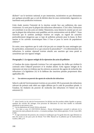 190
déchets463
sur le territoire national, et par immersion, incinération ou par élimination
par quelques procédés que ce soit de déchets dans les eaux continentales, lagunaires ou
maritimes sous juridiction ivoirienne.
Cette étude montre l’intensité de la réaction sociale face aux pollutions des eaux
ivoiriennes. Ce sont pour la plupart des infractions alternatives. C’est à dire, l’infraction
est constituée si un des actes est réalisé. Néanmoins, nous faisons le constat qui est ceci
que la plupart des infractions sont qualifiées soit de contravention soit de délits464
. Nous
trouvons que le système juridique ivoirien est souple, au regard du caractère
particulièrement dangereux que ce type de pollution présente pour la faune, la flore
marine et les activités économiques liées à l’eau et pour la survie de populations
côtières465
.
En outre, nous regrettons que le code n’ait pas pris en compte les eaux aménagées par
les particuliers, notamment en ce qui concerne la pisciculture466
. A la détermination des
infractions, le système répressif ivoirien attache une sanction qui nous paraît se
caractériser par une rigueur mitigée.
Paragraphe 2 : La rigueur mitigée de la répression des actes de pollution
A l’analyse des textes répressifs ivoiriens l’on voit apparaître des failles qui révèlent le
contraste entre l’objectif poursuivi et le résultat atteint. Cette rigueur mitigée de la
répression est mise en évidence par les entraves au pouvoir des agents de recherche des
infractions à la législation (A) et la faiblesse des sanctions pénales proprement dites
applicables (B).
A – Les entraves au pouvoir des agents de recherche des infractions
Selon le code de l’environnement ivoirien en son article 109, la poursuite des infractions
relevant du présent code obéit aux règles définies par le code de procédure pénale. A
l’analyse, les titulaires du pouvoir de recherche des infractions (1) butent sur des
entravent (2).
463
Selon l’article 1er du code de l’environnement, les déchets sont des produits solides, liquides ou gazeux,
résultant des activités des ménages, d’un processus de fabrication ou tout bien meuble ou immeuble
abandonné ou qui menace ruine.
464
Voir les dispositions de l’article 328 du code pénal.
465
Voir dans ce sens, LE COUVIOUR (Karine), « Récent développement normatif et judiciaire de la
répression des rejets polluants des navires », in semaine juridique, Paris, édition générale, n°4, du 11 juin 2003,
P.1081.
466
Il s’agit notamment des poissons, des crustacés et mollusques que l’on garde dans des cages flottantes ou
dans des enclos ou des parcs près du littoral. Voir OMI, Manuel sur la pollution par les hydrocarbures,
Londres, 2005, p.33.
 