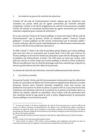 191
1. Les titulaires du pouvoir de recherche des infractions
L’article 107 du code de l’environnement ivoirien, dispose que les infractions sont
constatées sur procès verbal par les agents assermentés par l’autorité nationale
compétente. L’article 21 du décret d’application du code de l’environnement, complète
l’article 107 précité en énumérant limitativement les agents assermentés par l’autorité
nationale compétente pour constater les infractions467
.
En ce qui concerne l’exercice de l’action publique, il ressort de l’article 109 du code de
l’environnement468
que le pouvoir revient au ministère public469
d’exercer l’action
publique470
. L’action publique est-elle exercée exclusivement par le ministère public ?
L’action civile peut-elle être exercée individuellement ou collectivement, notamment par
la société civile devant les juridictions répressives ?
En effet, l’article 1er
alinéa 2 du code de procédure pénale dispose que l’action publique
peut aussi être mise en mouvement par la partie lésée. C'est-à-dire que l’exercice de
l’action publique ne devrait être fermée aux particuliers ayant subi des dommages suite à
la pollution par hydrocarbures. L’article 3 du CPP ajoute en outre que l’action civile
peut être exercée en même temps que l’action publique et devant la même juridiction.
Elle est recevable pour tous les chefs de dommages aussi bien matériels que corporels ou
moraux qui découleront des faits objets de la poursuite.
La mission de recherche des infractions, rencontre malheureusement des entraves.
2. Les entraves constatées
Il ressort de l’article 110 du code de l’environnement ivoirien précité que les collectivités
locales, les associations de défense de l’environnement régulièrement déclarées ou toutes
personnes doivent saisir l’autorité nationale compétente avant tout recours aux
juridictions et/ou exercer les droits reconnus à la partie civile en ce qui concerne les faits
constituant une infraction relevant de la présente loi et portant un préjudice direct ou
indirect aux intérêts collectifs ou individuels. Ainsi l’action civile des particuliers doit
être constituée devant le juge pénal de sorte à mettre obligatoirement en mouvement
l’action publique et ouvrir le procès pénal.
467
Il ressort de l’article 21 du décret d’application du code de l’environnement que ce sont les officiers de
marine, les officiers mariniers, les administrateurs, les officiers et les contrôleurs des affaires maritimes et
portuaires, les agents de police de la navigation et des pêches maritimes, les fonctionnaires et les agents
assermentés du ministère chargé de l’environnement et du ministère chargé des mines et des hydrocarbures, et
les officiers de la police judiciaire.
468
La poursuite des infractions relevant du présent Code obéit aux règles définies par le Code de Procédure
Pénale.
469
Voir l’article 31 du code de procédure pénale ivoirien.
470
Selon l’article 1er alinéa 1 CPP ivoirien, l’action publique pour l’application des peines est mise en
mouvement et exercée par les magistrats ou fonctionnaires auxquels elle est confiée par la loi.
 