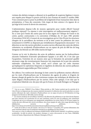 193
victimes des déchets toxiques a dénoncé en la qualifiant de suspicion légitime à travers
une requête pour bloquer le procès civil de la cour d’assises du mardi 21 octobre 2008.
Voici comment peut se poser le problème de la légitimité d’une transaction faite dans la
précipitation, à l’insu des concernés. Cela risque de faire entorse à la rigueur de ce
qu’exige la loi à savoir le devoir de conscience.
L’administration dispose-t-elle de moyens appropriés pour rendre effectif l’arsenal
juridique répressif ? La réponse à cette interrogation est malheureusement négative476
.
En ce sens qu’à l’instar des autres pays de la sous région de l’Afrique de l’ouest et du
centre, parties contractantes à la convention d’Abidjan du 23 mars 1981 précitée
(Convention WACAF), il ressort de nos investigations qu’en Côte d’Ivoire les structures
chargées de la surveillance du territoire et de la lutte contre les pollutions des mers
notamment le CIAPOL ne disposent pas véritablement d’équipements nécessaires477
à la
détection en mer des navires pétroliers ou autres navires effectuant des rejets des déchets
volontaires ou accidentels d’hydrocarbures sur un espace de près de 600 km de long
(longueur du littoral) sur 200 milles marins de large478
.
Comme on le voit, la détection des actes de pollution marine par les hydrocarbures
nécessite l’utilisation d’aéronefs spécialement équipés à cet effet. Or, il est clair que
l’acquisition, l’entretien de ces moyens ainsi que la formation du personnel qualifié
nécessaire exige des investissements financiers très importants de la part des autorités
nationales compétentes. En l’état actuel, est-il certain que les coûts énormes
qu’impliquent les opérations fréquentes et régulières de détection des navires pollueurs
soient aisément supportables par l’État ivoirien ?
Par ailleurs, l’on renforcerait davantage la lutte contre les pollutions marines effectives
par les rejets d’hydrocarbures par la formation des agents de police et d’agents de
douane chargés de garder les côtes ivoiriennes rompus aux techniques de détection des
rejets illégaux d’hydrocarbures par les navires. Dans cette optique, il est clair que la
coopération bilatérale avec des pays tels que la France, la Grande Bretagne ou l’Espagne
476
Voir en ce sens, TIEBLEY (Yves Didier), Thèse précitée, p. 286. l’auteur soutient que les autorités de la
Côte d’Ivoire ne disposent pas des moyens matériels nécessaires à la détection des navires pétroliers ou autres
navires effectuant des rejets volontaires d’hydrocarbures sur un espace de près de 550 kilomètres de long
(longueur du littoral) sur 200 milles marins de large.
477
Les moyens modernes de surveillance maritime et de détection des pollutions en mer dont devrait disposer
tout pays soucieux de la protection de ses eaux maritimes contre les actes de pollueurs sont notamment
l’Argonaute qui est un remorqueur aux équipements antipollution, les avions Falcon 50 VIP pour traquer les
voyous des mers effectuant des vols de surveillance, des avions équipés de radar infra rouge spécialisé pour la
télédétection nocturne des pollutions. Voir
http://www.ifremer.fr/envlit/documentation/dossiers/pollutionchimique/index.htm.
478
Limite de la ZEE en vertu de l’article 2 de la loi n°77-926 du 17 novembre 1977 portant délimitation des
zones maritimes placées sous la juridiction nationale de la république de Côte d’Ivoire.
Voir aussi en ce sens, la reflexion du Professeur MARCHAND, MARCHAND (Michel), Les pollutions marines
accidentelles. Au-delà du pétrole, des produits chimiques et autres déversements en mer, Paris, IFREMER,
Centre de Nantes, Département des Polluants Chimiques,1978, p.5.
 