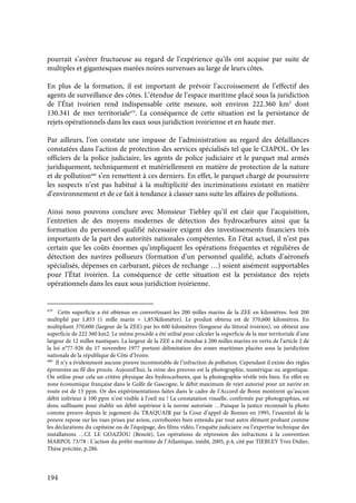 194
pourrait s’avérer fructueuse au regard de l’expérience qu’ils ont acquise par suite de
multiples et gigantesques marées noires survenues au large de leurs côtes.
En plus de la formation, il est important de prévoir l’accroissement de l’effectif des
agents de surveillance des côtes. L’étendue de l’espace maritime placé sous la juridiction
de l’État ivoirien rend indispensable cette mesure, soit environ 222.360 km2
dont
130.341 de mer territoriale479
. La conséquence de cette situation est la persistance de
rejets opérationnels dans les eaux sous juridiction ivoirienne et en haute mer.
Par ailleurs, l’on constate une impasse de l’administration au regard des défaillances
constatées dans l’action de protection des services spécialisés tel que le CIAPOL. Or les
officiers de la police judiciaire, les agents de police judiciaire et le parquet mal armés
juridiquement, techniquement et matériellement en matière de protection de la nature
et de pollution480
s’en remettent à ces derniers. En effet, le parquet chargé de poursuivre
les suspects n’est pas habitué à la multiplicité des incriminations existant en matière
d’environnement et de ce fait à tendance à classer sans suite les affaires de pollutions.
Ainsi nous pouvons conclure avec Monsieur Tiebley qu’il est clair que l’acquisition,
l’entretien de des moyens modernes de détection des hydrocarbures ainsi que la
formation du personnel qualifié nécessaire exigent des investissements financiers très
importants de la part des autorités nationales compétentes. En l’état actuel, il n’est pas
certain que les coûts énormes qu’impliquent les opérations fréquentes et régulières de
détection des navires pollueurs (formation d’un personnel qualifié, achats d’aéronefs
spécialisés, dépenses en carburant, pièces de rechange …) soient aisément supportables
pour l’État ivoirien. La conséquence de cette situation est la persistance des rejets
opérationnels dans les eaux sous juridiction ivoirienne.
479
Cette superficie a été obtenue en convertissant les 200 milles marins de la ZEE en kilomètres. Soit 200
multiplié par 1,853 (1 mille marin = 1,853kilomètre). Le produit obtenu est de 370,600 kilomètres. En
multipliant 370,600 (largeur de la ZEE) par les 600 kilomètres (longueur du littoral ivoirien), on obtient une
superficie de 222 360 km2. Le même procédé a été utilisé pour calculer la superficie de la mer territoriale d’une
largeur de 12 milles nautiques. La largeur de la ZEE a été étendue à 200 milles marins en vertu de l’article 2 de
la loi n°77-926 du 17 novembre 1977 portant délimitation des zones maritimes placées sous la juridiction
nationale de la république de Côte d’Ivoire.
480
Il n’y a évidemment aucune preuve incontestable de l’infraction de pollution. Cependant il existe des règles
éprouvées au fil des procès. Aujourd’hui, la reine des preuves est la photographie, numérique ou argentique.
On utilise pour cela un critère physique des hydrocarbures, que la photographie révèle très bien. En effet en
zone économique française dans le Golfe de Gascogne, le débit maximum de rejet autorisé pour un navire en
route est de 15 ppm. Or des expérimentations faites dans le cadre de l’Accord de Bonn montrent qu’aucun
débit inférieur à 100 ppm n’est visible à l’oeil nu ! La constatation visuelle, confirmée par photographies, est
donc suffisante pour établir un débit supérieur à la norme autorisée …Puisque la justice reconnaît la photo
comme preuve depuis le jugement du TRAQUAIR par la Cour d’appel de Rennes en 1995, l’essentiel de la
preuve repose sur les vues prises par avion, corroborées bien entendu par tout autre élément probant comme
les déclarations du capitaine ou de l’équipage, des films vidéo, l’enquête judiciaire ou l’expertise technique des
installations …Cf. LE GOAZIOU (Benoît), Les opérations de répression des infractions à la convention
MARPOL 73/78 : L’action du préfet maritime de l’Atlantique, inédit, 2005, p.4, cité par TIEBLEY Yves Didier,
Thèse précitée, p.286.
 