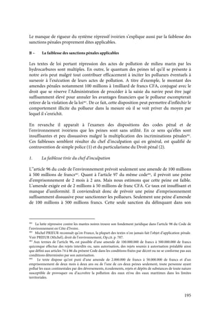 195
Le manque de rigueur du système répressif ivoirien s’explique aussi par la faiblesse des
sanctions pénales proprement dites applicables.
B – La faiblesse des sanctions pénales applicables
Les textes de loi portant répression des actes de pollution de milieu marin par les
hydrocarbures sont multiples. En outre, le quantum des peines tel qu’il se présente à
notre avis peut malgré tout contribuer efficacement à inciter les pollueurs éventuels à
surseoir à l’exécution de leurs actes de pollution. A titre d’exemple, le montant des
amendes pénales notamment 100 millions à 1milliard de francs CFA, conjugué avec le
droit que se réserve l’Administration de procéder à la saisie du navire peut être jugé
suffisamment élevé pour annuler les avantages financiers que le pollueur escompterait
retirer de la violation de la loi481
. De ce fait, cette disposition peut permettre d’infléchir le
comportement illicite du pollueur dans la mesure où il se voit priver du moyen par
lequel il s’enrichit.
En revanche il apparaît à l’examen des dispositions des codes pénal et de
l’environnement ivoiriens que les peines sont sans utilité. En ce sens qu’elles sont
insuffisantes et peu dissuasives malgré la multiplication des incriminations pénales482
.
Ces faiblesses semblent résulter du chef d’inculpation qui en général, est qualifié de
contravention de simple police (1) et du particularisme du Droit pénal (2).
1. La faiblesse tirée du chef d’inculpation
L’’article 96 du code de l’environnement prévoit seulement une amende de 100 millions
à 500 millions de francs483
. Quant à l’article 97 du même code484
, il prévoit une peine
d’emprisonnement de 2 mois à 2 ans. Mais nous estimons que cette peine est faible.
L’amende exigée est de 2 millions à 50 millions de franc CFA. Ce taux est insuffisant et
manque d’uniformité. Il conviendrait donc de prévoir une peine d’emprisonnement
suffisamment dissuasive pour sanctionner les pollueurs. Seulement une peine d’amende
de 100 millions à 500 millions francs. Cette seule sanction du délinquant dans son
481
La lutte répressive contre les marées noires trouve son fondement juridique dans l’article 98 du Code de
l’environnement en Côte d’Ivoire.
482
Michel PRIEUR reconnaît qu’en France, la plupart des textes n’on jamais fait l’objet d’application pénale.
Voir PRIEUR (Michel), droit de l’environnement, Op.cit. p. 707.
483
Aux termes de l’article 96, est passible d’une amende de 100.000.000 de francs à 500.000.000 de francs
quiconque effectue des rejets interdits ou, sans autorisation, des rejets soumis à autorisation préalable ainsi
que défini aux articles 74 à 86 du présent Code dans les conditions fixées par décret ou ne se conforme pas aux
conditions déterminées par son autorisation.
484
Le texte dispose qu’est puni d’une amende de 2.000.000 de francs à 50.000.000 de francs et d’un
emprisonnement de deux mois à deux ans ou de l’une de ces deux peines seulement, toute personne ayant
pollué les eaux continentales par des déversements, écoulements, rejets et dépôts de substances de toute nature
susceptible de provoquer ou d’accroître la pollution des eaux et/ou des eaux maritimes dans les limites
territoriales.
 