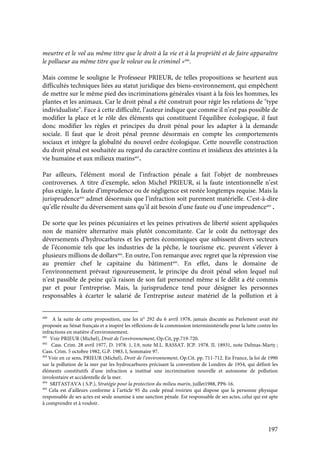 197
meurtre et le vol au même titre que le droit à la vie et à la propriété et de faire apparaître
le pollueur au même titre que le voleur ou le criminel »490
.
Mais comme le souligne le Professeur PRIEUR, de telles propositions se heurtent aux
difficultés techniques liées au statut juridique des biens-environnement, qui empêchent
de mettre sur le même pied des incriminations générales visant à la fois les hommes, les
plantes et les animaux. Car le droit pénal a été construit pour régir les relations de "type
individualiste". Face à cette difficulté, l’auteur indique que comme il n’est pas possible de
modifier la place et le rôle des éléments qui constituent l’équilibre écologique, il faut
donc modifier les règles et principes du droit pénal pour les adapter à la demande
sociale. Il faut que le droit pénal prenne désormais en compte les comportements
sociaux et intègre la globalité du nouvel ordre écologique. Cette nouvelle construction
du droit pénal est souhaitée au regard du caractère continu et insidieux des atteintes à la
vie humaine et aux milieux marins491
.
Par ailleurs, l’élément moral de l’infraction pénale a fait l’objet de nombreuses
controverses. A titre d’exemple, selon Michel PRIEUR, si la faute intentionnelle n’est
plus exigée, la faute d’imprudence ou de négligence est restée longtemps requise. Mais la
jurisprudence492
admet désormais que l’infraction soit purement matérielle. C'est-à-dire
qu’elle résulte du déversement sans qu’il ait besoin d’une faute ou d’une imprudence493
.
De sorte que les peines pécuniaires et les peines privatives de liberté soient appliquées
non de manière alternative mais plutôt concomitante. Car le coût du nettoyage des
déversements d’hydrocarbures et les pertes économiques que subissent divers secteurs
de l’économie tels que les industries de la pêche, le tourisme etc. peuvent s’élever à
plusieurs millions de dollars494
. En outre, l’on remarque avec regret que la répression vise
au premier chef le capitaine du bâtiment495
. En effet, dans le domaine de
l’environnement prévaut rigoureusement, le principe du droit pénal selon lequel nul
n’est passible de peine qu’à raison de son fait personnel même si le délit a été commis
par et pour l’entreprise. Mais, la jurisprudence tend pour désigner les personnes
responsables à écarter le salarié de l’entreprise auteur matériel de la pollution et à
490
A la suite de cette proposition, une loi n° 292 du 6 avril 1978, jamais discutée au Parlement avait été
proposée au Sénat français et a inspiré les réflexions de la commission interministérielle pour la lutte contre les
infractions en matière d’environnement.
491
Voir PRIEUR (Michel), Droit de l’environnement, Op.Cit, pp.719-720.
492
Cass. Crim. 28 avril 1977, D. 1978. 1, L9, note M.L. RASSAT. JCP. 1978. II. 18931, note Delmas-Marty ;
Cass. Crim. 5 octobre 1982, G.P. 1983, I, Sommaire 97.
493
Voir en ce sens, PRIEUR (Michel), Droit de l’environnement, Op.Cit. pp. 711-712. En France, la loi de 1990
sur la pollution de la mer par les hydrocarbures précisant la convention de Londres de 1954, qui définit les
éléments constitutifs d’une infraction a institué une incrimination nouvelle et autonome de pollution
involontaire et accidentelle de la mer.
494
SRITASTAVA ( S.P.), Stratégie pour la protection du milieu marin, juillet1988, PP6-16.
495
Cela est d’ailleurs conforme à l’article 95 du code pénal ivoirien qui dispose que la personne physique
responsable de ses actes est seule soumise à une sanction pénale. Est responsable de ses actes, celui qui est apte
à comprendre et à vouloir.
 