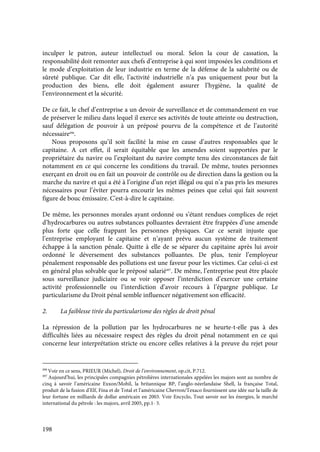 198
inculper le patron, auteur intellectuel ou moral. Selon la cour de cassation, la
responsabilité doit remonter aux chefs d’entreprise à qui sont imposées les conditions et
le mode d’exploitation de leur industrie en terme de la défense de la salubrité ou de
sûreté publique. Car dit elle, l’activité industrielle n’a pas uniquement pour but la
production des biens, elle doit également assurer l’hygiène, la qualité de
l’environnement et la sécurité.
De ce fait, le chef d’entreprise a un devoir de surveillance et de commandement en vue
de préserver le milieu dans lequel il exerce ses activités de toute atteinte ou destruction,
sauf délégation de pouvoir à un préposé pourvu de la compétence et de l’autorité
nécessaire496
.
Nous proposons qu’il soit facilité la mise en cause d’autres responsables que le
capitaine. A cet effet, il serait équitable que les amendes soient supportées par le
propriétaire du navire ou l’exploitant du navire compte tenu des circonstances de fait
notamment en ce qui concerne les conditions du travail. De même, toutes personnes
exerçant en droit ou en fait un pouvoir de contrôle ou de direction dans la gestion ou la
marche du navire et qui a été à l’origine d’un rejet illégal ou qui n’a pas pris les mesures
nécessaires pour l’éviter pourra encourir les mêmes peines que celui qui fait souvent
figure de bouc émissaire. C'est-à-dire le capitaine.
De même, les personnes morales ayant ordonné ou s’étant rendues complices de rejet
d’hydrocarbures ou autres substances polluantes devraient être frappées d’une amende
plus forte que celle frappant les personnes physiques. Car ce serait injuste que
l’entreprise employant le capitaine et n’ayant prévu aucun système de traitement
échappe à la sanction pénale. Quitte à elle de se séparer du capitaine après lui avoir
ordonné le déversement des substances polluantes. De plus, tenir l’employeur
pénalement responsable des pollutions est une faveur pour les victimes. Car celui-ci est
en général plus solvable que le préposé salarié497
. De même, l’entreprise peut être placée
sous surveillance judiciaire ou se voir opposer l’interdiction d’exercer une certaine
activité professionnelle ou l’interdiction d’avoir recours à l’épargne publique. Le
particularisme du Droit pénal semble influencer négativement son efficacité.
2. La faiblesse tirée du particularisme des règles de droit pénal
La répression de la pollution par les hydrocarbures ne se heurte-t-elle pas à des
difficultés liées au nécessaire respect des règles du droit pénal notamment en ce qui
concerne leur interprétation stricte ou encore celles relatives à la preuve du rejet pour
496
Voir en ce sens, PRIEUR (Michel), Droit de l’environnement, op.cit, P.712.
497
Aujourd’hui, les principales compagnies pétrolières internationales appelées les majors sont au nombre de
cinq à savoir l’américaine Exxon/Mobil, la britannique BP, l’anglo-néerlandaise Shell, la française Total,
produit de la fusion d’Elf, Fina et de Total et l’américaine Chevron/Texaco fournissent une idée sur la taille de
leur fortune en milliards de dollar américain en 2003. Voir Encyclo, Tout savoir sur les énergies, le marché
international du pétrole : les majors, avril 2005, pp.1- 5.
 