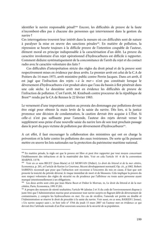 199
identifier le navire responsable pénal?498
Encore, les difficultés de preuve de la faute
n’incombent-elles pas à chacune des personnes qui interviennent dans la gestion du
navire ?
Ces interrogations trouvent leur intérêt dans la mesure où ces difficultés sont de nature
à paralyser la mise en œuvre des sanctions pénales499
. En matière de pollution, la
répression se heurte toujours à la difficile preuve de l’intention coupable de l’auteur,
élément moral en principe indispensable à la caractérisation d’un délit. La preuve du
caractère involontaire d’un rejet opérationnel d’hydrocarbures est difficile à rapporter.
Comment déduire systématiquement de la concomitance de l’arrêt du rejet et du contact
radio avec le caractère volontaire des faits ?
Ces difficultés d’interprétation stricte des règles du droit pénal et de la preuve sont
respectivement mises en évidence par deux arrêts. Le premier arrêt est celui de la C.A de
Poitiers du 14 mars 1975, arrêt ministère public contre Perrin Jacques. Dans cet arrêt, il
est jugé que l’infraction des rejets « à la mer » n’est pas constituée lorsque le
déversement d’hydrocarbures s’est produit alors que l’eau du bassin à flot pénétrait dans
une cale sèche. Le deuxième arrêt met en évidence les difficultés de preuve de
l’infraction de pollution. C’est l’arrêt, M. Kniebush contre procureur de la république de
Brest500
rendu par la CA de Rennes le 22 février 1983.
Le versement d’une importante caution au prorata des dommages par pollutions devrait
être exigé pour obtenir la main levée de la saisie du navire. Dès lors, si la justice
prononce une décision de condamnation, la caution devrait être acquise à L’État. Si
celle-ci n’est pas suffisante pour l’amende, l’auteur des rejets devrait verser le
supplément sous peine d’une nouvelle saisie du navire lors de son tout prochain passage
dans le port du pays victime de pollution par déversement d’hydrocarbures501
.
A cet effet, il faut encourager la collaboration des ministères qui ont en charge la
prévention et la lutte contre les pollutions des eaux ivoiriennes. De sorte qu’ils puissent
mettre en œuvre les lois nationales sur la protection du patrimoine maritime national.
498
En matière pénale, la règle est que le preuve est libre et peut être rapporter par tout moyen concernant
l’établissement des infractions et de la matérialité des faits. Voir en cela l’article 10 -6 de la convention
MARPOL 13/78.
499
Voir en ce sens BECET (Jean-Marie) et LE MORVAN (Didier), Le droit du littoral et de la mer côtière,
Economica, p. 201, et l’article de Karine Le Couviour, Récent développement normatif, Op. cit., p.1082. Robert
SABRINA reconnaît que pour que l’infraction soit reconnue à l’encontre du mis en cause, il faut que soit
prouvée la toxicité du pétrole déversé, le risque immédiat de mort et de blessures. Cela implique la preuve du
non respect volontaire des règles de sécurité ou de prudence par l’affréteur ou toute autre personne ayant
manqué intentionnellement à ses obligations.
500
Les deux arrêts sont cités par Jean-Marie Becet et Didier le Morvan, in, Le droit du littoral et de la mer
côtière, Paris, Economica, 1991 P.201.
501
A propos des mesures de sûreté souhaitées, l’article 98 (alinéas 2 et 3) du code de l’environnement dispose à
juste titre que l’Administration marine peut arraisonner tout navire surpris en flagrant délit de déversement de
contaminants, y compris les hydrocarbures en mer. En cas de récidive, l’amende est portée au double et
l’Administration se réserve le droit de procéder à la saisie du navire. Voir aussi, en ce sens, BAIKEH ( Jonas),
« Un navire suspect saisi », in Soir info n° 3764 du jeudi 15 mars 2007 où l’auteur met en évidence ce qui
devrait être l’attitude normale d’un État souverain soucieux de la sécurité de sa population.
 