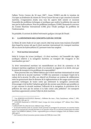 20
l’affaire Torrey Canyon du 18 mars 196722
. Aussi, l’OMCI eut-elle la vocation de
s’occuper au lendemain du sinistre de Torrey Canyon de tout ce qui concerne la sécurité
maritime. L’organisation étudia sous tous les aspects ledit sinistre et reconnut
l’ensemble des problèmes techniques et juridiques que soulève la pollution des eaux de
mer par les hydrocarbures. Pour les problèmes juridiques, l’OMCI demanda le concours
du Comité Maritime International (CIM) pour l’étude juridique du problème de
l’indemnisation.
En préalable, il convient de définir brièvement quelques concepts de l’étude.
II – LA DÉFINITION DES CONCEPTS CLÉS DE L’ETUDE
Le thème de notre étude est un sujet concret, déjà trop ancien mais toujours d’actualité
dans lequel les termes tels que le droit maritime international (A), transport maritime
(B) ou encore les hydrocarbures (C) prennent toute leur ampleur.
A – Droit maritime international
Selon le Lexique des termes juridiques, « le droit maritime » est l’ensemble des règles
juridiques relatives à la navigation maritime, au transport des voyageurs et des
marchandises par mer23
.
Le droit international maritime est essentiellement un droit du commerce et du
transport maritime englobant, le trafic et sa sécurité, la cargaison et sa sûreté, ainsi que
le contrat de transport et les problèmes de responsabilité24
.
Nous pouvons dire avec Robert Sabrina que le droit maritime international est avant
tout le droit de la sécurité maritime.25
L’OMI vise justement à inculquer l’esprit de la
culture de la sécurité. En effet, son objectif est d’instituer un système de collaboration
entre les gouvernants dans le domaine de la réglementation et des usages ayant trait aux
questions techniques de toutes sortes qui intéressent la navigation commerciale,
d’encourager et de faciliter l’adoption générale des normes aussi élevées que possibles en
ce qui concerne la sécurité maritime, l’efficacité de la navigation, la prévention de la
pollution des mers par les navires et la lutte contre cette pollution26
. Les transports
maritimes apparaissent comme l’objet du droit maritime.
22
Voir REMOND-GOUILLOUD (Martine), « Pollution des mers », Paris, Jurisclasseur, volume 7, 1995,
fascicule 1292, 1995, pp.3-4.
23
GUILLIEN (Raymond) et VINCENT (Jean), Lexique des termes juridiques, 14ème
édition, Paris, Dalloz,
2003, p.229.
24
LANGAVANT (E), Droit de la mer, Editions Cujas, 1979, p.8.
25
La sécurité maritime revêt un caractère intuitu personae en protégeant les personnes, un caractère intuitu
materiæ en s’assurant de la sécurité des biens et un caractère intuitu loci en assurant la préservation du milieu
marin. Voir SABRINA (Robert), L’Erika : responsabilité pour un désastre écologique, Paris, éd. Pédone, octobre
2003, pp.8-9.
26
Voir l’article I a) de la Convention portant création de l’OMI du 6 mars 1948.
 