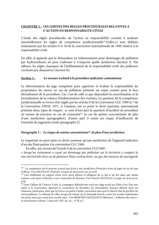 203
CHAPITRE 1 : LES LIMITES DES REGLES PROCEDURALES RELATIVES A
L’ACTION EN RESPONSABILITE CIVILE
L’étude des règles procédurales de l’action en responsabilité consiste à analyser
essentiellement les règles de compétence juridictionnelle502
.Celles-ci sont définies
notamment par les articles 9 et 10 de la convention internationale de 1969 relative à la
responsabilité civile.
En effet, il apparaît que le demandeur en indemnisation pour dommages de pollution
par hydrocarbures ne peut s’adresser à n’importe quelle juridiction (Section I). Par
ailleurs, les règles classiques de l’établissement de la responsabilité civile des pollueurs
s’avèrent peu dissuasives (Section II).
Section 1 : Le recours exclusif à la procédure judiciaire contentieuse
La détermination du juge compétent pour apprécier et évaluer la responsabilité du
propriétaire du navire en cas de pollution présente un enjeu certain pour le bon
déroulement de la procédure. Car c’est de celle-ci que dépendent la concrétisation et la
formalisation de la créance d’indemnisation des victimes. La question de la compétence
juridictionnelle se trouve être réglée par les articles 9 de la Convention CLC 1969 et 7 de
la Convention FIPOL 1971. A l’analyse, sur ce point le droit maritime international
présente deux types de risques : ce sont d’une part la question d’incident de procédure
en termes de jonction en cas de connexité503
en cas de saisine concomitante de plus
d’une juridiction (paragraphe1), d’autre part il existe un risque d’inefficacité de
l’autorité du jugement rendu (paragraphe 2).
Paragraphe 1 : Le risque de saisine concomitante504
de plus d’une juridiction
Le requérant ne peut saisir en droit commun qu’une juridiction de l’appareil judiciaire
d’un des États parties à la convention CLC 1969.
En effet, aux termes de l’article 9 de la convention CLC1969 :
« lorsqu’un événement a causé un dommage par pollution sur le territoire y compris la
mer territoriale d’un ou de plusieurs États contractants, ou que des mesures de sauvegarde
502
La compétence est le pouvoir octroyé par la loi à une juridiction d’instruire et/ou de juger tel ou tel type
d’affaire. Voir NICOLEAU (Patrick), Lexique de droit privé, op. cit. p.83
503
Lien établissant un rapport étroit entre deux affaires et obligeant de ce fait à, les lier dans une même
instance sous peine d’aboutir à une contrariété de décision. Voir Patrick NICOLEAU Lexique de droit privé,
p.90
504
Dans l’affaire de l’Amoco Cadiz, la compagnie défenderesse avait son siège social aux États-Unis, État non
partie à la Convention. Ignorant la convention de Bruxelles, les demandeurs français allèrent saisir les
tribunaux américains, alors que la France est partie à ladite convention ainsi que le Liberia État du pavillon du
navire pollueur. Le tribunal de Lilles accepta de statuer sur la demande formée contre les sociétés exploitantes
du navire ainsi que contre leur société mère. Voir REMOND-GOUILLOUD (Martine), « Pollution des mers »,
in Jurisclasseur volume 7, fascicule 1292, op. cit., , n°18, p.7.
 