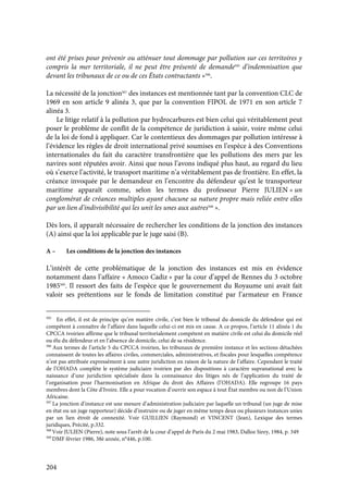 204
ont été prises pour prévenir ou atténuer tout dommage par pollution sur ces territoires y
compris la mer territoriale, il ne peut être présenté de demande505
d’indemnisation que
devant les tribunaux de ce ou de ces États contractants »506
.
La nécessité de la jonction507
des instances est mentionnée tant par la convention CLC de
1969 en son article 9 alinéa 3, que par la convention FIPOL de 1971 en son article 7
alinéa 3.
Le litige relatif à la pollution par hydrocarbures est bien celui qui véritablement peut
poser le problème de conflit de la compétence de juridiction à saisir, voire même celui
de la loi de fond à appliquer. Car le contentieux des dommages par pollution intéresse à
l’évidence les règles de droit international privé soumises en l’espèce à des Conventions
internationales du fait du caractère transfrontière que les pollutions des mers par les
navires sont réputées avoir. Ainsi que nous l’avons indiqué plus haut, au regard du lieu
où s’exerce l’activité, le transport maritime n’a véritablement pas de frontière. En effet, la
créance invoquée par le demandeur en l’encontre du défendeur qu’est le transporteur
maritime apparaît comme, selon les termes du professeur Pierre JULIEN « un
conglomérat de créances multiples ayant chacune sa nature propre mais reliée entre elles
par un lien d’indivisibilité qui les unit les unes aux autres508
».
Dès lors, il apparaît nécessaire de rechercher les conditions de la jonction des instances
(A) ainsi que la loi applicable par le juge saisi (B).
A – Les conditions de la jonction des instances
L’intérêt de cette problématique de la jonction des instances est mis en évidence
notamment dans l’affaire « Amoco Cadiz » par la cour d’appel de Rennes du 3 octobre
1985509
. Il ressort des faits de l’espèce que le gouvernement du Royaume uni avait fait
valoir ses prétentions sur le fonds de limitation constitué par l’armateur en France
505
En effet, il est de principe qu’en matière civile, c’est bien le tribunal du domicile du défendeur qui est
compétent à connaître de l’affaire dans laquelle celui-ci est mis en cause. A ce propos, l’article 11 alinéa 1 du
CPCCA ivoirien affirme que le tribunal territorialement compétent en matière civile est celui du domicile réel
ou élu du défendeur et en l’absence de domicile, celui de sa résidence.
506
Aux termes de l’article 5 du CPCCA ivoirien, les tribunaux de première instance et les sections détachées
connaissent de toutes les affaires civiles, commerciales, administratives, et fiscales pour lesquelles compétence
n’est pas attribuée expressément à une autre juridiction en raison de la nature de l’affaire. Cependant le traité
de l’OHADA complète le système judiciaire ivoirien par des dispositions à caractère supranational avec la
naissance d’une juridiction spécialisée dans la connaissance des litiges nés de l’application du traité de
l’organisation pour l’harmonisation en Afrique du droit des Affaires (l’OHADA). Elle regroupe 16 pays
membres dont la Côte d’Ivoire. Elle a pour vocation d’ouvrir son espace à tout État membre ou non de l’Union
Africaine.
507
La jonction d’instance est une mesure d’administration judiciaire par laquelle un tribunal (un juge de mise
en état ou un juge rapporteur) décide d’instruire ou de juger en même temps deux ou plusieurs instances unies
par un lien étroit de connexité. Voir GUILLIEN (Raymond) et VINCENT (Jean), Lexique des termes
juridiques, Précité, p.332.
508
Voir JULIEN (Pierre), note sous l’arrêt de la cour d’appel de Paris du 2 mai 1983, Dalloz Sirey, 1984, p. 349
509
DMF février 1986, 38è année, n°446, p.100.
 