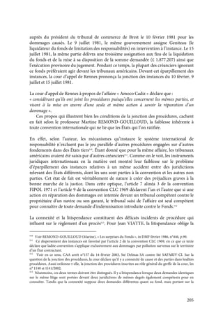 205
auprès du président du tribunal de commerce de Brest le 10 février 1981 pour les
dommages causés. Le 9 juillet 1981, le même gouvernement assigne Geniteau (le
liquidateur du fonds de limitation des responsabilités) en intervention à l’instance. Le 15
juillet 1981, la même partie délivra une troisième assignation aux fins de la liquidation
du fonds et de la mise à sa disposition de la somme demandée (£ 1.877.207) ainsi que
l’exécution provisoire du jugement. Pendant ce temps, la plupart des créanciers ignorant
ce fonds préféraient agir devant les tribunaux américains. Devant cet éparpillement des
instances, la cour d’appel de Rennes prononça la jonction des instances du 10 février, 9
juillet et 15 juillet 1981.
La cour d’appel de Rennes à propos de l’affaire « Amoco Cadiz » déclare que :
« considérant qu’ils ont joint les procédures puisqu’elles concernent les mêmes parties, et
visent à la mise en œuvre d’une seule et même action à savoir la réparation d’un
dommage ».
Ces propos qui illustrent bien les conditions de la jonction des procédures, cachent
en fait selon le professeur Martine REMOND-GOUILLOUD, la faiblesse inhérente à
toute convention internationale qui ne lie que les États qui l’on ratifiée.
En effet, selon l’auteur, les mécanismes qu’instaure le système international de
responsabilité n’excluent pas le jeu parallèle d’autres procédures engagées sur d’autres
fondements dans des États tiers510
. Étant donné que pour la même affaire, les tribunaux
américains avaient été saisis par d’autres créanciers511
. Comme on le voit, les instruments
juridiques internationaux en la matière ont montré leur faiblesse sur le problème
d’éparpillement des instances relatives à un même accident entre des juridictions
relevant des États différents, dont les uns sont parties à la convention et les autres non
parties. Cet état de fait est véritablement de nature à créer des préjudices graves à la
bonne marche de la justice. Dans cette optique, l’article 7 alinéa 3 de la convention
FIPOL 1971 et l’article 9 de la convention CLC 1969 déclarent l’un et l’autre que si une
action en réparation des dommages est intentée devant un tribunal compétent contre le
propriétaire d’un navire ou son garant, le tribunal saisi de l’affaire est seul compétent
pour connaître de toute demande d’indemnisation introduite contre le Fonds.512
La connexité et la litispendance constituent des délicats incidents de procédure qui
influent sur le règlement d’un procès513
. Pour Jean VIATTE, la litispendance oblige la
510
Voir REMOND-GOUILLOUD (Marine), « Les surprises du Fonds », in DMF février 1986, n°446, p.90.
511
Ce dispersement des instances est favorisé par l’article 2 de la convention CLC 1969, en ce que ce texte
déclare que ladite convention s’applique exclusivement aux dommages par pollution survenus sur le territoire
d’un État contractant.
512
Voir en ce sens, CAA arrêt n°157 du 14 février 2003, Sté Delmas SA contre Sté SAFARIV-CI. Sur la
question de la jonction des procédures, la cour déclare qu’il y a connexité de cause et des parties dans lesdites
procédures. Aussi ordonne-t-elle, la jonction des procédures inscrites au rôle général du greffe de la cour, les
n° 1140 et 1141/2002.
513
Néanmoins, ces deux termes doivent être distingués. Il y a litispendance lorsque deux demandes identiques
sur le même litige sont portées devant deux juridictions de mêmes degrés également compétents pour en
connaître. Tandis que la connexité suppose deux demandes différentes quant au fond, mais portant sur la
 