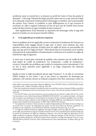 206
juridiction saisie en second lieu à se dessaisir au profit de l’autre si l’une des parties le
demande514
. Cela exige l’identité des litiges qui doit exister tant en ce qui concerne l’objet
de la demande notamment l’indemnisation (dommages et intérêts), que la personnalité
des parties. Pour l’auteur, le problème se pose différemment en ce qui concerne la
connexité car celle-ci suppose seulement un lien tel qu’il soit de l’intérêt d’une bonne
justice de faire instruire et juger ensemble les deux instances515
.
Saisi régulièrement d’une demande en réparation des dommages subis, le juge doit
pouvoir se fonder sur une loi pour trancher l’affaire.
B – La loi applicable par la juridiction compétente
Poser le problème de la loi applicable revient à rechercher le fondement de l’instance en
responsabilité civile engagée devant le juge saisi. A priori, nous estimons que cette
question semble plus présenter d’intérêt pour les règles de forme ou processuelles du
juge saisi que pour les règles de fond516
. Etant donné que les Conventions sur le système
international de responsabilité et d’indemnisation constituent en la matière, les règles de
fond devant régir le jugement.
A notre sens, il serait plus commode de qualifier cette situation non de conflit de lois,
mais plutôt de conflit de juridictions. Car l’expression « conflit de juridictions »
recouvre l’ensemble des problèmes que soulève le contentieux privé international. C’est
en fait le droit judiciaire privé applicable à un litige comportant des éléments
internationaux517
.
Quelle est donc la règle procédurale devant régir l’instance ? A cet effet, la convention
FIPOL indique en son article 7 que si une action en réparation de dommage par
pollution a été intentée devant un tribunal compétent d’un État contractant contre un
même affaire sont portées devant deux tribunaux différents. Voir VINCENT (Jean) et GUINCHARD (Serge),
« Procédure civile », Dalloz, 23è édition, 1994, pp. 300 à 338.
514
Alors qu’en matière de connexité, la juridiction saisie en second lieu ne peut se dessaisir d’office au profit de
l’autre que si la demande de renvoi est exercée par le mis en cause. Voir Cour de cassation 5 juillet 1978, G.P.,
1978, 624.
515
Voir VIATTE (Jean), note sous l’arrêt de la cour de cassation (2è ch civile) du 5 juillet 1978, in G.P., p 624.
Voir aussi dans ce sens, l’article du professeur REMOND-GOUILLOUD « Les surprises du fonds » où l’auteur
met en évidence non seulement les inconvénients de l’existence de deux instances parallèles l’une aux États-
Unis et l’autre en France, statuant sur des fondements juridiques différents, mais également la jonction des
instances dans l’intérêt d’une bonne justice, in DMF 1946, n°446 PP 94 et suivants.
516
Par opposition à la forme, le fond concerne la matière fondamentale qui fait l’objet de l’acte juridique ou
du procès. Pour un procès, les prétentions des parties, les faits font parties du fond par opposition à la
procédure et à la compétence. Voir NICOLEAU (Patrick), Lexique de droit privé, Op. cit, p. 165
517
Les règles de conflit de juridictions englobent trois types de règles à savoir les règles de compétence directe
ou les règles qui permettent au juge par exemple ivoirien de savoir s’il est compétent pour trancher le litige que
les parties lui soumettent, les règles de compétence indirecte, c'est-à-dire les règles qui déterminent si et à
quelle conditions un jugement étranger peut produire ses effets par exemple en Côte d’Ivoire et surtout les
règles de procédure devant être suivies par le juge ivoirien confronté à un litige international. Voir en ce sens,
MAYER (Pierre), HEUZE (Vincent), Droit international privé, Paris, Montchrestien, 7è édition, 2001, pp. 247
et suivants.
 