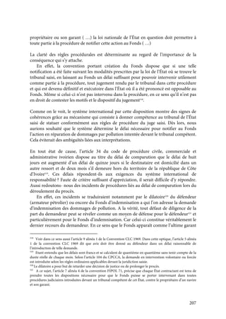 207
propriétaire ou son garant ( …) la loi nationale de l’État en question doit permettre à
toute partie à la procédure de notifier cette action au Fonds ( …)
La clarté des règles procédurales est déterminante au regard de l’importance de la
conséquence qui s’y attache.
En effet, la convention portant création du Fonds dispose que si une telle
notification a été faite suivant les modalités prescrites par la loi de l’État où se trouve le
tribunal saisi, en laissant au Fonds un délai suffisant pour pouvoir intervenir utilement
comme partie à la procédure, tout jugement rendu par le tribunal dans cette procédure
et qui est devenu définitif et exécutoire dans l’État où il a été prononcé est opposable au
Fonds. Même si celui-ci n’est pas intervenu dans la procédure, en ce sens qu’il n’est pas
en droit de contester les motifs et le dispositif du jugement518
.
Comme on le voit, le système international par cette disposition montre des signes de
cohérences grâce au mécanisme qui consiste à donner compétence au tribunal de l’État
saisi de statuer conformément aux règles de procédure du juge saisi. Dès lors, nous
aurions souhaité que le système détermine le délai nécessaire pour notifier au Fonds
l’action en réparation de dommages par pollution intentée devant le tribunal compétent.
Cela éviterait des ambiguïtés liées aux interprétations.
En tout état de cause, l’article 34 du code de procédure civile, commerciale et
administrative ivoirien dispose au titre du délai de comparution que le délai de huit
jours est augmenté d’un délai de quinze jours si le destinataire est domicilié dans un
autre ressort et de deux mois s’il demeure hors du territoire de la république de Côte
d’Ivoire519
. Ces délais répondent-ils aux exigences du système international de
responsabilité ? Faute de critère suffisant d’appréciation, il serait difficile d’y répondre.
Aussi redoutons- nous des incidents de procédures liés au délai de comparution lors du
déroulement du procès.
En effet, ces incidents se traduiraient notamment par le dilatoire520
du défendeur
(armateur pétrolier) ou encore du Fonds d’indemnisation a qui l’on adresse la demande
d’indemnisation des dommages de pollution. A la vérité, tout défaut de diligence de la
part du demandeur peut se révéler comme un moyen de défense pour le défendeur521
et
particulièrement pour le Fonds d’indemnisation. Car celui-ci constitue véritablement le
dernier recours du demandeur. En ce sens que le Fonds apparaît comme l’ultime garant
518
Voir dans ce sens aussi l’article 9 alinéa 1 de la Convention CLC 1969. Dans cette optique, l’article 5 alinéa
1 de la convention CLC 1969 dit que avis doit être donné au défendeur dans un délai raisonnable de
l’introduction de telle demande.
519
Etant entendu que les délais sont francs et se calculent de quantième en quantième sans tenir compte de la
durée réelle de chaque mois. Selon l’article 104 du CPCCA, la demande en intervention volontaire ou forcée
est introduite selon les règles ordinaires applicables devant la juridiction saisie.
520
Le dilatoire a pour but de retarder une décision de justice ou de prolonger le procès.
521
A ce sujet, l’article 7 alinéa 4 de la convention FIPOL 71, précise que chaque État contractant est tenu de
prendre toutes les dispositions nécessaire pour que le Fonds puisse se porter intervenant dans toutes
procédures judiciaires introduites devant un tribunal compétent de cet État, contre le propriétaire d’un navire
et son garant.
 