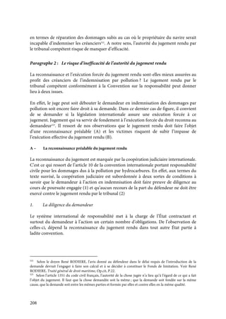208
en termes de réparation des dommages subis au cas où le propriétaire du navire serait
incapable d’indemniser les créanciers522
. A notre sens, l’autorité du jugement rendu par
le tribunal compétent risque de manquer d’efficacité.
Paragraphe 2 : Le risque d’inefficacité de l’autorité du jugement rendu
La reconnaissance et l’exécution forcée du jugement rendu sont-elles mieux assurées au
profit des créanciers de l’indemnisation par pollution ? Le jugement rendu par le
tribunal compétent conformément à la Convention sur la responsabilité peut donner
lieu à deux issues.
En effet, le juge peut soit débouter le demandeur en indemnisation des dommages par
pollution soit encore faire droit à sa demande. Dans ce dernier cas de figure, il convient
de se demander si la législation internationale assure une exécution forcée à ce
jugement. Jugement qui va servir de fondement à l’exécution forcée du droit reconnu au
demandeur523
. Il ressort de nos observations que le jugement rendu doit faire l’objet
d’une reconnaissance préalable (A) et les victimes risquent de subir l’impasse de
l’exécution effective du jugement rendu (B).
A – La reconnaissance préalable du jugement rendu
La reconnaissance du jugement est marquée par la coopération judiciaire internationale.
C’est ce qui ressort de l’article 10 de la convention internationale portant responsabilité
civile pour les dommages dus à la pollution par hydrocarbures. En effet, aux termes du
texte susvisé, la coopération judiciaire est subordonnée à deux sortes de conditions à
savoir que le demandeur à l’action en indemnisation doit faire preuve de diligence au
cours de poursuite engagée (1) et qu’aucun recours de la part du défendeur ne doit être
exercé contre le jugement rendu par le tribunal (2)
1. La diligence du demandeur
Le système international de responsabilité met à la charge de l’État contractant et
surtout du demandeur à l’action un certain nombre d’obligations. De l’observation de
celles-ci, dépend la reconnaissance du jugement rendu dans tout autre État partie à
ladite convention.
522
Selon le doyen René RODIERE, l’avis donné au défendeur dans le délai requis de l’introduction de la
demande devrait l’engager à faire son calcul et à se décider à constituer le Fonds de limitation. Voir René
RODIERE, Traité général de droit maritime, Op.cit, P.22.
523
Selon l’article 1351 du code civil français, l’autorité de la chose jugée n’a lieu qu’à l’égard de ce qui a fait
l’objet du jugement. Il faut que la chose demandée soit la même ; que la demande soit fondée sur la même
cause, que la demande soit entre les mêmes parties et formée par elles et contre elles en la même qualité.
 
