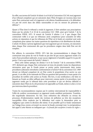 209
En effet, aux termes de l’article 10 alinéa 1a et b de la Convention CLC 69, tout jugement
d’un tribunal compétent qui est exécutoire dans l’État d’origine est reconnu dans tout
autre État contractant sauf si le jugement a été obtenu frauduleusement, si le défendeur
n’a pas été averti dans des délais raisonnables et mis en mesure de présenter sa
défense524
.
Quant à l’État dont le tribunal a rendu le jugement, il doit satisfaire aux prescriptions
fixées par les articles 9 et 10 de la convention CLC 1969, ainsi qu’à l’article 7 de la
convention FIPOL 1971. Il ressort de l’article 9 alinéas 2 et 3 que chaque État
contractant veille à ce que ses tribunaux aient compétence pour connaître de telles
actions en réparation et que les tribunaux de l’État où le fonds est constitué sont seuls
compétents pour statuer sur toutes questions de répartition et de distribution du fonds.
L’article 10 alinéa 2 précise également que tout jugement qui est reconnu, est exécutoire
dans chaque État contractant dès que les procédures exigées dans ledit État ont été
remplies.
Par ailleurs, la convention FIPOL 1971 fait des recommandations à chaque État
contractant sous peine de voir le Fonds ne pas être lié par aucun jugement rendu à la
suite d’une procédure judiciaire, ni par aucun règlement à l’amiable auquel il n’a pas été
partie. C’est ce qui ressort de l’article 7 alinéa 5.
Dans cette même optique, les alinéas 4 et 6 de l’article 7 de la convention FIPOL
1971 déclarent que chaque État contractant est tenu de prendre toutes les dispositions
nécessaires pour que le Fonds puisse se porter partie intervenante dans toutes
procédures judiciaires introduites conformément à l’article 9 de la convention CLC 1969
devant un tribunal compétent de cet État contre le propriétaire d’un navire ou son
garant. A cet effet, la loi nationale de l’État en question doit permettre à toute partie à la
procédure de notifier cette action au Fonds. Dès lors, si une notification a été faite en
laissant au Fonds un délai suffisant pour intervenir comme partie à la procédure, tout
jugement rendu par le tribunal dans cette procédure et qui est devenu définitif et
exécutoire dans l’État où il a été prononcé est opposable au Fonds, même si celui-ci n’est
pas intervenu dans la procédure.
Toutes les recommandations requises par le système international de responsabilité à
l’effet de conférer reconnaissance au jugement rendu semblent pertinentes. Toutefois,
des inquiétudes demeurent. En fait, nous redoutons des obstacles au niveau du
processus d’indemnisation rapide des victimes de pollution au titre des exceptions
susceptibles d’être soulevés par le défendeur tant contre le demandeur pour sa
négligence que contre la décision elle-même. Il est possible qu’il se fonde notamment
sur l’adage fraus omnia corrumpit ou encore la fraude corrompt tout. La jurisprudence
fait appel à cette théorie en indiquant que « la fraude fait exception à toutes les règles ».
524
Voir en ce sens, les articles 41 et 54 du CPCCA.
 