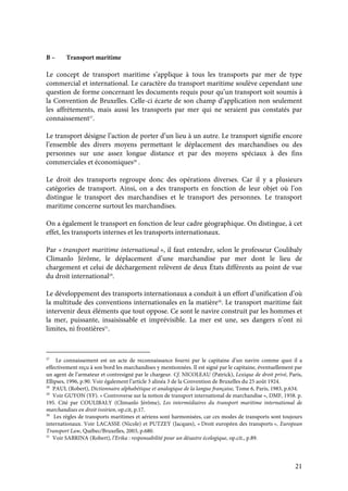 21
B – Transport maritime
Le concept de transport maritime s’applique à tous les transports par mer de type
commercial et international. Le caractère du transport maritime soulève cependant une
question de forme concernant les documents requis pour qu’un transport soit soumis à
la Convention de Bruxelles. Celle-ci écarte de son champ d’application non seulement
les affrètements, mais aussi les transports par mer qui ne seraient pas constatés par
connaissement27
.
Le transport désigne l’action de porter d’un lieu à un autre. Le transport signifie encore
l’ensemble des divers moyens permettant le déplacement des marchandises ou des
personnes sur une assez longue distance et par des moyens spéciaux à des fins
commerciales et économiques28
.
Le droit des transports regroupe donc des opérations diverses. Car il y a plusieurs
catégories de transport. Ainsi, on a des transports en fonction de leur objet où l’on
distingue le transport des marchandises et le transport des personnes. Le transport
maritime concerne surtout les marchandises.
On a également le transport en fonction de leur cadre géographique. On distingue, à cet
effet, les transports internes et les transports internationaux.
Par « transport maritime international », il faut entendre, selon le professeur Coulibaly
Climanlo Jérôme, le déplacement d’une marchandise par mer dont le lieu de
chargement et celui de déchargement relèvent de deux États différents au point de vue
du droit international29
.
Le développement des transports internationaux a conduit à un effort d’unification d’où
la multitude des conventions internationales en la matière30
. Le transport maritime fait
intervenir deux éléments que tout oppose. Ce sont le navire construit par les hommes et
la mer, puissante, insaisissable et imprévisible. La mer est une, ses dangers n’ont ni
limites, ni frontières31
.
27
Le connaissement est un acte de reconnaissance fourni par le capitaine d’un navire comme quoi il a
effectivement reçu à son bord les marchandises y mentionnées. Il est signé par le capitaine, éventuellement par
un agent de l’armateur et contresigné par le chargeur. Cf. NICOLEAU (Patrick), Lexique de droit privé, Paris,
Ellipses, 1996, p.90. Voir également l’article 3 alinéa 3 de la Convention de Bruxelles du 25 août 1924.
28
PAUL (Robert), Dictionnaire alphabétique et analogique de la langue française, Tome 6, Paris, 1983, p.634.
29
Voir GUYON (YF). « Controverse sur la notion de transport international de marchandise », DMF, 1958. p.
195. Cité par COULIBALY (Climanlo Jérôme), Les intermédiaires du transport maritime international de
marchandises en droit ivoirien, op.cit, p.17.
30
Les règles de transports maritimes et aériens sont harmonisées, car ces modes de transports sont toujours
internationaux. Voir LACASSE (Nicole) et PUTZEY (Jacques), « Droit européen des transports », European
Transport Law, Québec/Bruxelles, 2003, p.680.
31
Voir SABRINA (Robert), l’Erika : responsabilité pour un désastre écologique, op.cit., p.89.
 