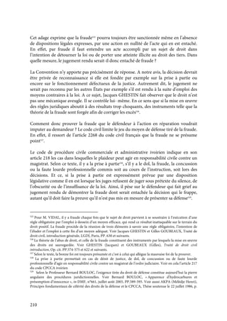 210
Cet adage exprime que la fraude525
pourra toujours être sanctionnée même en l’absence
de dispositions légales expresses, par une action en nullité de l’acte qui en est entaché.
En effet, par fraude il faut entendre un acte accompli par un sujet de droit dans
l’intention de détourner la loi ou de porter une atteinte illicite au droit des tiers. Dans
quelle mesure, le jugement rendu serait-il donc entaché de fraude ?
La Convention n’y apporte pas précisément de réponse. A notre avis, la décision devrait
être privée de reconnaissance si elle est fondée par exemple sur la prise à partie ou
encore sur le fonctionnement défectueux de la justice. Autrement dit, le jugement ne
serait pas reconnu par les autres États par exemple s’il est rendu à la suite d’emploi des
moyens contraires à la loi. A ce sujet, Jacques GHESTIN fait observer que le droit n’est
pas une mécanique aveugle. Il se contrôle lui- même. En ce sens que si la mise en œuvre
des règles juridiques aboutit à des résultats trop choquants, des instruments telle que la
théorie de la fraude sont forgée afin de corriger les excès526
.
Comment donc prouver la fraude que le défendeur à l’action en réparation voudrait
imputer au demandeur ? Le code civil limite le jeu du moyen de défense tiré de la fraude.
En effet, il ressort de l’article 2268 du code civil français que la fraude ne se présume
point527
.
Le code de procédure civile commerciale et administrative ivoirien indique en son
article 218 les cas dans lesquelles le plaideur peut agir en responsabilité civile contre un
magistrat. Selon ce texte, il y a la prise à partie528
, s’il y a le dol, la fraude, la concussion
ou la faute lourde professionnelle commis soit au cours de l’instruction, soit lors des
décisions. Et ce, si la prise à partie est expressément prévue par une disposition
législative comme il en est lorsque les juges refusent de juger sous prétexte du silence, de
l’obscurité ou de l’insuffisance de la loi. Ainsi, il pèse sur le défendeur qui fait grief au
jugement rendu de démontrer la fraude dont serait entachée la décision qui le frappe,
autant qu’il doit faire la preuve qu’il n’est pas mis en mesure de présenter sa défense529
.
525
Pour M. VIDAL, il y a fraude chaque fois que le sujet de droit parvient à se soustraire à l’exécution d’une
règle obligatoire par l’emploi à dessein d’un moyen efficace, qui rend ce résultat inattaquable sur le terrain du
droit positif. La fraude procède de la réunion de trois éléments à savoir une règle obligatoire, l’intention de
l’éluder et l’emploi à cette fin d’un moyen adéquat. Voir Jacques GHESTIN et Gilles GOUBEAUX, Traité de
droit civil, introduction générale, LGDJ, Paris, PP. 630 et suivants.
526
La théorie de l’abus de droit, et celle de la fraude constituent des instruments par lesquels la mise en œuvre
des droits est sauvegardée. Voir GHESTIN (Jacques) et GOUBEAUX (Gilles), Traité de droit civil
introduction, Op. cit. PP.574-575 et 622 et suivants.
527
Selon le texte, la bonne foi est toujours présumée et c’est à celui qui allègue la mauvaise foi de la prouver.
528
La prise à partie permettait en cas de dénit de justice, de dol, de concussion ou de faute lourde
professionnelle d’agir en responsabilité civile contre un magistrat de l’ordre judiciaire. Voir en cela l’article 217
du code CPCCA ivoirien
529
Selon le Professeur Bernard BOULOC, l’exigence tirée du droit de défense constitue aujourd’hui la pierre
angulaire des procédures juridictionnelles. Voir Bernard BOULOC, « Apparence d’hydrocarbures et
présomption d’innocence », in DMF, n°661, juillet août 2005, PP.589-595. Voir aussi AKPA (Mélèdje Henri),
Principes fondamentaux de célérité des droits de la défense et le CPCCA, Thèse soutenue le 22 juillet 1986, p.
 