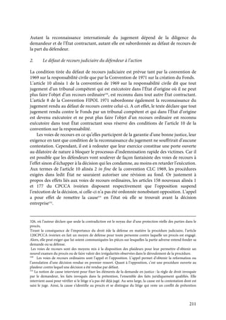 211
Autant la reconnaissance internationale du jugement dépend de la diligence du
demandeur et de l’État contractant, autant elle est subordonnée au défaut de recours de
la part du défendeur.
2. Le défaut de recours judiciaire du défendeur à l’action
La condition tirée du défaut de recours judiciaire est prévue tant par la convention de
1969 sur la responsabilité civile que par la Convention de 1971 sur la création du Fonds.
L’article 10 alinéa 1 de la convention de 1969 sur la responsabilité civile dit que tout
jugement d’un tribunal compétent qui est exécutoire dans l’État d’origine où il ne peut
plus faire l’objet d’un recours ordinaire530
, est reconnu dans tout autre État contractant.
L’article 8 de la Convention FIPOL 1971 subordonne également la reconnaissance du
jugement rendu au défaut de recours contre celui-ci. A cet effet, le texte déclare que tout
jugement rendu contre le Fonds par un tribunal compétent et qui dans l’État d’origine
est devenu exécutoire et ne peut plus faire l’objet d’un recours ordinaire est reconnu
exécutoire dans tout État contractant sous réserve des conditions de l’article 10 de la
convention sur la responsabilité.
Les voies de recours en ce qu’elles participent de la garantie d’une bonne justice, leur
exigence en tant que condition de la reconnaissance du jugement ne souffrirait d’aucune
contestation. Cependant, il est à redouter que leur exercice constitue une porte ouverte
au dilatoire de nature à bloquer le processus d’indemnisation rapide des victimes. Car il
est possible que les défendeurs vont soulever de façon fantaisiste des voies de recours à
l’effet sinon d’échapper à la décision qui les condamne, au moins en retarder l’exécution.
Aux termes de l’article 10 alinéa 2 in fine de la convention CLC 1969, les procédures
exigées dans ledit État ne sauraient autoriser une révision au fond. Or justement à
propos des effets liés aux voies de recours ordinaires, les articles 158 nouveaux alinéa 1
et 177 du CPCCA ivoirien disposent respectivement que l’opposition suspend
l’exécution de la décision, si celle-ci n’a pas été ordonnée nonobstant opposition. L’appel
a pour effet de remettre la cause531
en l’état où elle se trouvait avant la décision
entreprise532
.
326, où l’auteur déclare que seule la contradiction est le noyau dur d’une protection réelle des parties dans le
procès.
Tirant la conséquence de l’importance du droit éde la défense en matière la procédure judiciaire, l’article
120CPCCA ivoirien en fait un moyen de défense pour toute personne contre laquelle un procès est engagé.
Alors, elle peut exiger que lui soient communiquées les pièces sur lesquelles la partie adverse entend fonder sa
demande ou sa défense.
Les voies de recours sont des moyens mis à la disposition des plaideurs pour leur permettre d’obtenir un
nouvel examen du procès ou de faire valoir des irrégularités observées dans le déroulement de la procédure.
530
Les voies de recours ordinaires sont l’appel et l’opposition. L’appel permet d’obtenir la reformation ou
l’annulation d’une décision rendue en premier ressort. Quant à l’opposition, c’est une procédure ouverte au
plaideur contre lequel une décision a été rendue par défaut.
531
La notion de cause intervient pour fixer les éléments de la demande en justice : la règle de droit invoquée
par le demandeur, les faits invoqués dans la prétention, l’ensemble des faits juridiquement qualifiés. Elle
intervient aussi pour vérifier si le litige n’a pas été déjà jugé. Au sens large, la cause est la contestation dont est
saisi le juge. Ainsi, la cause s’identifie au procès et se distingue du litige qui reste un conflit de prétention
 