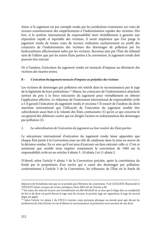 212
Ainsi, si le jugement est par exemple rendu par les juridictions ivoiriennes ces voies de
recours constitueraient des empêchements à l’indemnisation rapides des victimes. Dès
lors, si le système international de responsabilité tient véritablement à garantir une
réparation rapide et équitable des victimes, il serait impérieux que l’on purge le
jugement rendu de toutes voies de recours ordinaires exclusivement au profit des
créanciers de l’indemnisation des victimes des dommages de pollution par les
hydrocarbures effectivement subis par les victimes. Reconnu tant par l’État du tribunal
saisi de l’affaire que par les autres États parties à la convention, le jugement rendu doit
pouvoir être exécuté.
Or à l’analyse, l’exécution du jugement rendu est menacée d’impasse au détriment des
victimes des marées noires.
B – L’exécution du jugement menacée d’impasse au préjudice des victimes
Les victimes de dommages par pollution ont intérêt dans la reconnaissance par le juge
de la légitimité de leurs prétentions.533
Mieux, les créanciers de l’indemnisation attachent
surtout du prix à la force exécutoire du jugement pour véritablement en obtenir
l’application effective. Le rédacteur de l’instrument international de responsabilité civile
a-t-il garanti l’exécution du jugement rendu et reconnu ? Il ressort de l’analyse du droit
maritime international que l’efficacité de l’exécution du jugement semble être
subordonnée aussi bien à la volonté des États contractants (1) qu’en ce qui concerne le
cas général des débiteurs contre qui est dirigée l’action en indemnisation des dommages
par pollution (2).
1. La subordination de l’exécution du jugement au bon vouloir des États parties
Le mécanisme international d’exécution du jugement rendu laisse apparaître que
chaque État partie à la Convention joue un rôle de catalyseur dans la mise en œuvre de
la décision rendue. En ce sens qu’il est tenu d’exécuter ou faire exécuter celle-ci. C’est ce
sentiment que semble nous inspirer notamment la convention de 1969 sur la
responsabilité civile en ses articles 9 alinéa 3 ; 10 alinéa 2 et 11 alinéa 2.
D’abord, selon l’article 9 alinéa 3 de la Convention précitée, après la constitution du
fonds par le propriétaire d’un navire qui a causé des dommages par pollution,
conformément à l’article 5 de la Convention, les tribunaux de l’État où le fonds de
dépourvu de formalisme tant que ne se produit pas l’élévation du contentieux. Voir GUILLIEN (Raymond) et
VINCENT (Jean), Lexique des termes juridiques, Paris 2003,14è éd, Précité, p.90.
532
En outre, les voies de recours ont normalement un effet dévolutif en ce sens que le litige dans sa complexité
de fait et de droit est porté devant le juge saisi du recours, le premier juge sur opposition, le juge du second
degré sur appel.
533
Selon l’article 1er alinéa 1 du CPCCA ivoirien, toute personne physique ou morale peut agir devant les
juridictions de Côte d’Ivoire en vue d’obtenir la reconnaissance, la protection ou la sanction de son droit.
 