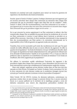 213
limitation est constitué sont seuls compétents pour statuer sur toutes les questions de
répartition et de distribution des fonds de limitation.
Ensuite, quant à l’article 10 alinéa 2 précité, il indique clairement que tout jugement qui
est reconnu exécutoire dans chaque État contractant est exécutoire dans chaque État
contractant dès que les procédures exigées dans ledit État ont été remplies534
. Enfin,
l’article 11 alinéa 2 fait des recommandations à tout État contractant en ces termes : «
tout jugement qui est reconnu dans tout autre État contractant est exécutoire dans chaque
État contractant dès que les procédures exigées ont été suivies …».
En ce qui concerne les navires appartenant à un État contractant et utilisés à des fins
commerciales chaque État est passible de poursuite devant les juridictions de cet ou de
ces États contractants et renonce à toute défense dont il pourrait se prévaloir en sa
qualité d’État souverain. Ainsi donc, le droit maritime international n’a pas manqué de
faire des recommandations aux États parties à la convention internationale sur la
responsabilité civile à l’effet de garantir au jugement rendu une exécution.
Toutefois, force est de reconnaître qu’il existe des incohérences de sorte que l’on peut
craindre de réelles difficultés dans la mise en œuvre effective du jugement. En effet, la
question de la liquidation535
du fonds de limitation n’est pas véritablement élucidée. Quel
est l’organe de liquidation du fonds indépendamment du cadre général du tribunal saisi
de la demande d’indemnisation ? Quelle en est la procédure ? N’y a-t-il pas un ordre de
préférence dans la répartition et la distribution du fonds de limitation ? Si le Fonds est
insuffisant, doit-il être augmenté par le propriétaire ?
Par ailleurs, la convention semble subordonner l’exécution du jugement à des
procédures exigées dans chaque État contractant. Aussi, demandons-nous de savoir si le
droit international se préoccupe véritablement de l’indemnisation rapide des victimes.
Dans cette optique, supposons qu’une décision rendue dans un État tiers doit être
exécutée en Côte d’Ivoire. Se fondant sur l’article 10 alinéas 2 de la convention CLC 69,
la force exécutoire de cette décision rendue par la juridiction étrangère devrait être
octroyée par l’autorité judiciaire ivoirienne à travers la procédure d’exequatur536
.
Selon l’article 345 du CPCCA ivoirien, les décisions judiciaires, contentieuses ou
gracieuses rendues dans un pays étranger ne peuvent donner lieu à aucune exécution
forcée ou à aucune publicité sur le territoire de la république qu’après y avoir été
déclarées exécutoires sous réserve des dispositions particulières résultant des
534
Voir aussi l’article 8 de la convention de 1992 portant création du Fonds international d’indemnisation.
535
La liquidation est l’ensembles des opérations préliminaires au partage d’une indivision qu’elle qu’en soit
l’origine. Elle consiste à payer le passif sur les éléments d’actifs, à convertir en argent liquide tout partie des
éléments afin que le partage puisse être effectué.
536
L’exequatur est une ordonnance rendue par le président du tribunal pour rendre exécutoire une décision
arbitrale ou une sentence prononcée par une juridiction étrangère. Voir GUILLIEN et Jean VINCENT,
lexique des termes juridiques Op.cit., p.156.
 