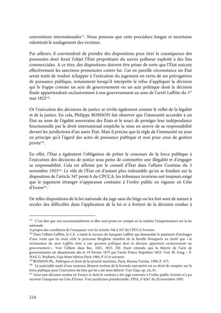 214
conventions internationales537
. Nous pensons que cette procédure longue et incertaine
ralentirait le soulagement des victimes.
Par ailleurs, il conviendrait de prendre des dispositions pour tirer la conséquence des
poursuites dont ferait l’objet l’État propriétaire du navire pollueur exploité à des fins
commerciales. A ce titre, des dispositions doivent être prises de sorte que l’État exécute
effectivement les sanctions prononcées contre lui. Car en pareille circonstance un État
serait tenté de vouloir échapper à l’exécution du jugement en vertu de ses prérogatives
de puissance publique, notamment lorsqu’il interprète le refus d’appliquer la décision
qui le frappe comme un acte de gouvernement ou un acte politique dont la décision
finale appartiendrait exclusivement à son gouvernement au sens de l’arrêt Laffitte du 1er
mai 1822538
.
Or l’exécution des décisions de justice se révèle également comme le reflet de la légalité
et de la justice. En cela, Philippe BOISSON fait observer que l’immunité accordée à un
État au nom de l’égalité souveraine des États et le souci de protéger leur indépendance
fonctionnelle par le droit international empêche la mise en œuvre de sa responsabilité
devant les juridictions d’un autre État. Mais il précise que la règle de l’immunité ne joue
en principe qu’à l’égard des actes de puissance publique et non pour ceux de gestion
privée539
.
En effet, l’État a également l’obligation de prêter le concours de la force publique à
l’exécution des décisions de justice sous peine de commettre une illégalité et d’engager
sa responsabilité. Cela est affirmé par le conseil d’État dans l’affaire Couiteas du 3
novembre 1923540
. Le rôle de l’État est d’autant plus redoutable qu’en se fondant sur la
disposition de l’article 347 point 6 du CPCCA, les tribunaux ivoiriens ont toujours exigé
que le jugement étranger n’apparaisse contraire à l’ordre public en vigueur en Côte
d’Ivoire541
.
De telles dispositions de la loi nationale du juge saisi du litige ou lex fori sont de nature à
receler des difficultés dans l’application de la loi et à fortiori de la décision rendue à
537
C’est dire que nos recommandations si elles sont prises en compte en la matière l’emporteraient sur la loi
nationale.
A propos des conditions de l’exequatur voir les articles 346 à 347 du CPCCA Ivoirien.
538
Dans l’affaire Laffitte, le C.E. a rejeté le recours du banquier Laffitte qui demandait le paiement d’arrérages
d’une rente que lui avait cédé la princesse Borghèse membre de la famille Bonaparte au motif que « la
réclamation du sieur Laffitte tient à une question politique dont la décision appartient exclusivement au
gouvernement ». Voir l’affaire dans Rec. 1821, 1825, 202. Etant entendu que la théorie de l’acte de
gouvernement est abandonnée dès le 19 Février 1875 par l’arrêt Prince Napoléon 1853. Voir M. Long – P.
Weil, G. Braibant, Gaja 8ème édition Paris 1984, P.15 et suivants.
539
BOISSON Ph., Politiques et droit de la sécurité maritime, Paris, Bureau Veritas, 1998, P. 475.
540
Le justiciable nanti d’une sentence dûment revêtue de la formule exécutoire est en droit de compter sur la
force publique pour l’exécution du titre qui lui a été ainsi délivré. Voir Gaja, op. cit,.45.
541
Ainsi une décision rendue en France et dont le contenu a été jugé contraire à l’ordre public ivoirien n’a pu
recevoir l’exequatur en Côte d’Ivoire. Voir juridiction présidentielle, TPIA, n°4267 du 20 novembre 1995.
 