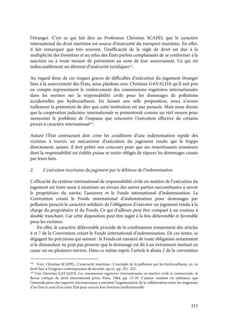 215
l’étranger. C’est ce qui fait dire au Professeur Christian SCAPEL que le caractère
international du droit maritime est source d’insécurité du transport maritime. En effet,
il fait remarquer que très souvent, l’inefficacité de la règle de droit est due à la
multiplicité des frontières et au refus des États parfois complaisants de se conformer à la
sanction ou à toute mesure de prévention au nom de leur souveraineté. Ce qui est
indiscutablement un élément d’insécurité juridiques542
.
Au regard donc de ces risques graves de difficultés d’exécution du jugement étranger
liées à la souveraineté des États, nous plaidons avec Christian GAVALDA qu’il soit pris
en compte expressément le renforcement des commissions rogatoires internationales
dans les normes sur la responsabilité civile pour les dommages de pollutions
accidentelles par hydrocarbures. En faisant une telle proposition, nous n’avons
nullement la prétention de dire que cette institution est une panacée. Mais nous disons
que la coopération judiciaire internationale se présenterait comme un réel moyen pour
surmonter le problème de l’impasse que rencontre l’exécution effective de certains
procès à caractère international543
.
Autant l’État contractant doit créer les conditions d’une indemnisation rapide des
victimes à travers un mécanisme d’exécution du jugement rendu qui le frappe
directement, autant, il doit prêter son concours pour que ses ressortissants armateurs
dont la responsabilité est établie puisse se sentir obligés de réparer les dommages causés
par leurs faits.
2. L’exécution incertaine du jugement par le débiteur de l’indemnisation
L’efficacité du système international de responsabilité civile en matière de l’exécution du
jugement est toute aussi à examiner au niveau des autres parties succombantes à savoir
le propriétaire du navire, l’assureur et le Fonds international d’indemnisation. La
Convention créant le Fonds international d’indemnisation pour dommages par
pollution prescrit le caractère solidaire de l’obligation d’exécuter un jugement rendu à la
charge du propriétaire et du Fonds. Ce qui d’ailleurs peut être comparé à un couteau à
double tranchant. Car cette disposition peut être jugée à la fois défavorable et favorable
pour les victimes.
En effet, le caractère défavorable procède de la combinaison notamment des articles
4 et 7 de la Convention créant le Fonds international d’indemnisation. De ces textes, se
dégagent les précisions qui suivent : le Fonds est exonéré de toute obligation notamment
si le demandeur ne peut pas prouver que le dommage est dû à un évènement mettant en
cause un ou plusieurs navires. Dans ce même esprit, l’article 6 alinéa 2 de la convention
542
Voir, Christian SCAPEL, L’insécurité maritime : L’exemple de la pollution par les hydrocarbures, in, Le
droit face à l’exigence contemporaine de sécurité, op.cit., pp. 221- 222.
543
Voir Christian GAVALDA, Les commissions rogatoires internationales en matière civile et commerciale, in
Revue critique de droit international privé, Paris, 1964, pp. 15-39. L’auteur soutient en substance que
l’intensification des rapports internationaux a entraîné l’augmentation de la collaboration entre les magistrats
d’un État et ceux d’un autre État pour exercer leur fonction juridictionnelle.
 