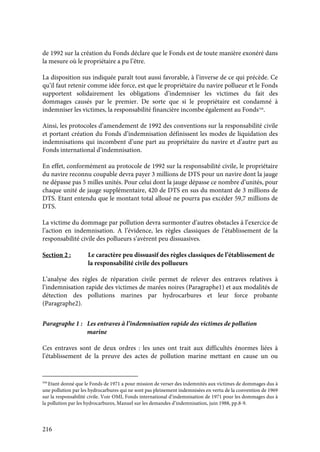 216
de 1992 sur la création du Fonds déclare que le Fonds est de toute manière exonéré dans
la mesure où le propriétaire a pu l’être.
La disposition sus indiquée paraît tout aussi favorable, à l’inverse de ce qui précède. Ce
qu’il faut retenir comme idée force, est que le propriétaire du navire pollueur et le Fonds
supportent solidairement les obligations d’indemniser les victimes du fait des
dommages causés par le premier. De sorte que si le propriétaire est condamné à
indemniser les victimes, la responsabilité financière incombe également au Fonds544
.
Ainsi, les protocoles d’amendement de 1992 des conventions sur la responsabilité civile
et portant création du Fonds d’indemnisation définissent les modes de liquidation des
indemnisations qui incombent d’une part au propriétaire du navire et d’autre part au
Fonds international d’indemnisation.
En effet, conformément au protocole de 1992 sur la responsabilité civile, le propriétaire
du navire reconnu coupable devra payer 3 millions de DTS pour un navire dont la jauge
ne dépasse pas 5 milles unités. Pour celui dont la jauge dépasse ce nombre d’unités, pour
chaque unité de jauge supplémentaire, 420 de DTS en sus du montant de 3 millions de
DTS. Etant entendu que le montant total alloué ne pourra pas excéder 59,7 millions de
DTS.
La victime du dommage par pollution devra surmonter d’autres obstacles à l’exercice de
l’action en indemnisation. A l’évidence, les règles classiques de l’établissement de la
responsabilité civile des pollueurs s’avèrent peu dissuasives.
Section 2 : Le caractère peu dissuasif des règles classiques de l’établissement de
la responsabilité civile des pollueurs
L’analyse des règles de réparation civile permet de relever des entraves relatives à
l’indemnisation rapide des victimes de marées noires (Paragraphe1) et aux modalités de
détection des pollutions marines par hydrocarbures et leur force probante
(Paragraphe2).
Paragraphe 1 : Les entraves à l’indemnisation rapide des victimes de pollution
marine
Ces entraves sont de deux ordres : les unes ont trait aux difficultés énormes liées à
l’établissement de la preuve des actes de pollution marine mettant en cause un ou
544
Etant donné que le Fonds de 1971 a pour mission de verser des indemnités aux victimes de dommages dus à
une pollution par les hydrocarbures qui ne sont pas pleinement indemnisées en vertu de la convention de 1969
sur la responsabilité civile. Voir OMI, Fonds international d’indemnisation de 1971 pour les dommages dus à
la pollution par les hydrocarbures, Manuel sur les demandes d’indemnisation, juin 1988, pp.8-9.
 