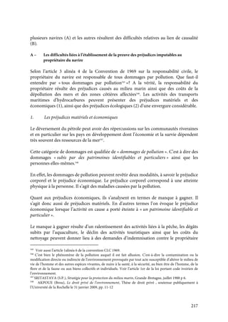 217
plusieurs navires (A) et les autres résultent des difficultés relatives au lien de causalité
(B).
A – Les difficultés liées à l’établissement de la preuve des préjudices imputables au
propriétaire du navire
Selon l’article 3 alinéa 4 de la Convention de 1969 sur la responsabilité civile, le
propriétaire du navire est responsable de tous dommages par pollution. Que faut-il
entendre par « tous dommages par pollution545
»? A la vérité, la responsabilité du
propriétaire résulte des préjudices causés au milieu marin ainsi que des coûts de la
dépollution des mers et des zones côtières affectées546
. Les activités des transports
maritimes d’hydrocarbures peuvent présenter des préjudices matériels et des
économiques (1), ainsi que des préjudices écologiques (2) d’une envergure considérable.
1. Les préjudices matériels et économiques
Le déversement du pétrole peut avoir des répercussions sur les communautés riveraines
et en particulier sur les pays en développement dont l’économie et la survie dépendent
très souvent des ressources de la mer547
.
Cette catégorie de dommages est qualifiée de « dommages de pollution ». C’est à dire des
dommages « subis par des patrimoines identifiables et particuliers » ainsi que les
personnes elles-mêmes.548
En effet, les dommages de pollution peuvent revêtir deux modalités, à savoir le préjudice
corporel et le préjudice économique. Le préjudice corporel correspond à une atteinte
physique à la personne. Il s’agit des maladies causées par la pollution.
Quant aux préjudices économiques, ils s’analysent en termes de manque à gagner. Il
s’agit donc aussi de préjudices matériels. En d’autres termes l’on évoque le préjudice
économique lorsque l’activité en cause a porté éteinte à « un patrimoine identifiable et
particulier ».
Le manque à gagner résulte d’un ralentissement des activités liées à la pêche, les dégâts
subits par l’aquaculture, le déclin des activités touristiques ainsi que les coûts du
nettoyage peuvent donner lieu à des demandes d’indemnisation contre le propriétaire
545
Voir aussi l’article 1alinéa 6 de la convention CLC 1969.
546
C’est bien le phénomène de la pollution auquel il est fait allusion. C'est-à-dire la contamination ou la
modification directe ou indirecte de l’environnement provoquée par tout acte susceptible d’altérer le milieu de
vie de l’homme et des autres espèces vivantes, de nuire à la santé, à la sécurité, au bien être de l’homme, de la
flore et de la faune ou aux biens collectifs et individuels. Voir l’article 1er de la loi portant code ivoirien de
l’environnement.
547
SRITASTAVA (S.P.), Stratégie pour la protection du milieu marin, Grande-Bretagne, juillet 1988 p 6.
548
AKPOUE (Brou), Le droit privé de l’environnement, Thèse de droit privé , soutenue publiquement à
l’Université de la Rochelle le 31 janvier 2009, pp. 11-12
 