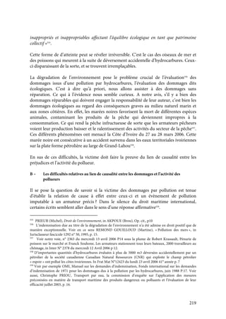 219
inappropriés et inappropriables affectant l’équilibre écologique en tant que patrimoine
collectif »555
.
Cette forme de d’atteinte peut se révéler irréversible. C’est le cas des oiseaux de mer et
des poissons qui meurent à la suite de déversement accidentelle d’hydrocarbures. Ceux-
ci disparaissant de la sorte, et se trouvent irremplaçables.
La dégradation de l’environnement pose le problème crucial de l’évaluation556
des
dommages issus d’une pollution par hydrocarbures, l’évaluation des dommages dits
écologiques. C’est à dire qu’à priori, nous allons assister à des dommages sans
réparation. Ce qui à l’évidence nous semble curieux. A notre avis, s’il y a bien des
dommages réparables qui doivent engager la responsabilité de leur auteur, c’est bien les
dommages écologiques au regard des conséquences graves au milieu naturel marin et
aux zones côtières. En effet, les marées noires favorisent la mort de différentes espèces
animales, contaminant les produits de la pêche qui deviennent impropres à la
consommation. Ce qui rend la pêche infructueuse de sorte que les armateurs pêcheurs
voient leur production baisser et le ralentissement des activités du secteur de la pêche557
.
Ces différents phénomènes ont menacé la Côte d’Ivoire du 27 au 28 mars 2006. Cette
marée noire est consécutive à un accident survenu dans les eaux territoriales ivoiriennes
sur la plate forme pétrolière au large de Grand-Lahou558
.
En sus de ces difficultés, la victime doit faire la preuve du lien de causalité entre les
préjudices et l’activité du pollueur.
B – Les difficultés relatives au lien de causalité entre les dommages et l’activité des
pollueurs
Il se pose la question de savoir si la victime des dommages par pollution est tenue
d’établir la relation de cause à effet entre ceux-ci et un évènement de pollution
imputable à un armateur précis ? Dans le silence du droit maritime international,
certains écrits semblent aller dans le sens d’une réponse affirmative559
.
555
PRIEUR (Michel), Droit de l’environnement, in AKPOUE (Brou), Op. cit., p10
556
L’indemnisation due au titre de la dégradation de l’environnement n’a été admise en droit positif que de
manière exceptionnelle. Voir en ce sens REMOND GOUILLOUD (Martine), « Pollution des mers », in
Jurisclasseur fascicule 1292 n° 50, 1995, p. 15.
557
Voir notre voie, n° 2363 du mercredi 13 avril 2006 P14 sous la plume de Robert Krassault, Pénurie de
poisson sur le marché et Franck Souhone, Les armateurs stationnent tous leurs bateaux, 2000 travailleurs au
chômage, in Inter N° 2378 du mercredi 12 Avril 2006 p 12.
558
D’importantes quantités d’hydrocarbures évaluées à plus de 5000 m3 déversées accidentellement par un
pétrolier de la société canadienne Canadian Natural Ressources (CNR) qui exploite le champ pétrolier
« espoir » ont pollué les côtes ivoiriennes. In Frat Mat N°12423 du lundi 23 avril 2006 41° année p. 7
559
Voir par exemple OMI, Manuel sur les demandes d’indemnisation, Fonds international sur les demandes
d’indemnisation de 1971 pour les dommages dus à la pollution par les hydrocarbures, juin 1988 P.17. Voir
aussi, Christophe PRIOU, Transport par eau, la commission d’enquête sur l’application des mesures
préconisées en matière de transport maritime des produits dangereux ou polluants et l’évaluation de leur
efficacité juillet 2003, p. 16.
 