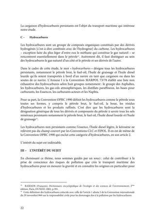 22
La cargaison d’hydrocarbures persistants est l’objet du transport maritime qui intéresse
notre étude.
C – Hydrocarbures
Les hydrocarbures sont un groupe de composés organiques constitués par des dérivés
hydrogénés [c’est-à-dire combinés avec de l’hydrogène] du carbone. Les hydrocarbures
– exception faite du plus léger d’entre eux le méthane qui constitue le gaz naturel – se
rencontrent essentiellement dans le pétrole32
. Autrement dit, il faut distinguer au sein
des hydrocarbures le gaz naturel d’un côté et le pétrole et ses dérivés de l’autre.
Dans le cadre de cette étude, le mot « hydrocarbures » désigne tous les hydrocarbures
persistants, notamment le pétrole brut, le fuel-oil, l’huile de graissage et l’huile diesel
lourde qu’ils soient transportés à bord d’un navire en tant que cargaison ou dans les
soutes de ce navire. L’Annexe I à la Convention MARPOL 73/78 établit une liste non
exhaustive des hydrocarbures selon huit groupes notamment : le groupe des Asphaltes,
les hydrocarbures, les gas-oils atmosphériques, les distillats paraffineux, les bases pour
carburants, les Essences, les carburants acteurs et les Naphta.
Pour sa part, la Convention OPRC 1990 définit les hydrocarbures comme le pétrole sous
toutes ses formes, y compris le pétrole brut, le fuel-oil, la boue, les résidus
d’hydrocarbures et les produits raffinés. C'est dire que les hydrocarbures sont la
désignation générique de tous les dérivés et composants du pétrole à savoir tous les sels
minéraux persistants notamment le pétrole brut, le fuel oil, l’huile diesel lourde et l’huile
de graissage33
.
Les hydrocarbures non persistants comme l’essence, l’huile diesel légère, le kérosène ne
relèvent pas du champ couvert par les Conventions CLC et FIPOL. Il en est de même de
la Convention OPRC 1990 qui exclut cette catégorie d’hydrocarbures, en son article 2.
L’intérêt du sujet est indéniable.
III – L’INTÉRÊT DU SUJET
En choisissant ce thème, nous sommes guidés par un souci : celui de contribuer à la
prise de conscience des risques de pollution que crée le transport maritime des
hydrocarbures pour en mesurer la gravité et en connaître les origines en particulier pour
32
RAMADE (François), Dictionnaire encyclopédique de l’écologie et des sciences de l’environnement, 2ème
édition, Paris, DUNOD, 2002, p.391.
33
Cette définition des hydrocarbures coïncide avec celle de l’article 1 alinéa 5 de la Convention internationale
du 29 novembre1969 sur la responsabilité civile pour les dommages dus à la pollution par les hydrocarbures.
 