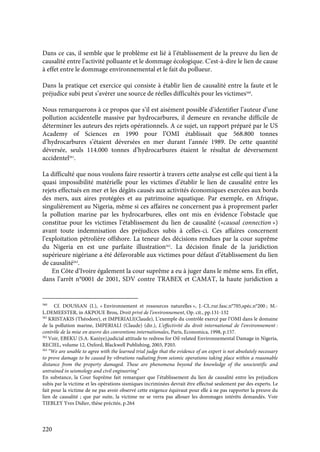 220
Dans ce cas, il semble que le problème est lié à l’établissement de la preuve du lien de
causalité entre l’activité polluante et le dommage écologique. C'est-à-dire le lien de cause
à effet entre le dommage environnemental et le fait du pollueur.
Dans la pratique cet exercice qui consiste à établir lien de causalité entre la faute et le
préjudice subi peut s’avérer une source de réelles difficultés pour les victimes560
.
Nous remarquerons à ce propos que s’il est aisément possible d’identifier l’auteur d’une
pollution accidentelle massive par hydrocarbures, il demeure en revanche difficile de
déterminer les auteurs des rejets opérationnels. A ce sujet, un rapport préparé par le US
Academy of Sciences en 1990 pour l’OMI établissait que 568.800 tonnes
d’hydrocarbures s’étaient déversées en mer durant l’année 1989. De cette quantité
déversée, seuls 114.000 tonnes d’hydrocarbures étaient le résultat de déversement
accidentel561
.
La difficulté que nous voulons faire ressortir à travers cette analyse est celle qui tient à la
quasi impossibilité matérielle pour les victimes d’établir le lien de causalité entre les
rejets effectués en mer et les dégâts causés aux activités économiques exercées aux bords
des mers, aux aires protégées et au patrimoine aquatique. Par exemple, en Afrique,
singulièrement au Nigeria, même si ces affaires ne concernent pas à proprement parler
la pollution marine par les hydrocarbures, elles ont mis en évidence l’obstacle que
constitue pour les victimes l’établissement du lien de causalité («causal connection »)
avant toute indemnisation des préjudices subis à celles-ci. Ces affaires concernent
l’exploitation pétrolière offshore. La teneur des décisions rendues par la cour suprême
du Nigeria en est une parfaite illustration562
. La décision finale de la juridiction
supérieure nigériane a été défavorable aux victimes pour défaut d’établissement du lien
de causalité563
.
En Côte d’Ivoire également la cour suprême a eu à juger dans le même sens. En effet,
dans l’arrêt n°0001 de 2001, SDV contre TRABEX et CAMAT, la haute juridiction a
560
Cf. DOUSSAN (I.), « Environnement et ressources naturelles », J.-CL.rur.fasc.n°705,spéc.n°200 ; M.-
L.DEMEESTER, in AKPOUE Brou, Droit privé de l’environnement, Op. cit., pp.131-132
561
KRISTAKIS (Théodore), et IMPERIALI(Claude), L’exemple du contrôle exercé par l’OMI dans le domaine
de la pollution marine, IMPERIALI (Claude) (dir.), L’effectivité du droit international de l’environnement :
contrôle de la mise en œuvre des conventions internationales, Paris, Economica, 1998, p.157.
562
Voir, EBEKU (S.A. Kaniye),judicial attitude to redress for Oil-related Environnemental Damage in Nigeria,
RECIEL, volume 12, Oxford, Blackwell Publishing, 2003, P203.
563
“We are unable to agree with the learned trial judge that the evidence of an expert is not absolutely necessary
to prove damage to be caused by vibrations radiating from seismic operations taking place within a reasonable
distance from the property damaged. These are phenomena beyond the knowledge of the unscientific and
untrained in seismology and civil engineering”
En substance, la Cour Suprême fait remarquer que l’établissement du lien de causalité entre les préjudices
subis par la victime et les opérations sismiques incriminées devrait être effectué seulement par des experts. Le
fait pour la victime de ne pas avoir observé cette exigence équivaut pour elle à ne pas rapporter la preuve du
lien de causalité ; que par suite, la victime ne se verra pas allouer les dommages intérêts demandés. Voir
TIEBLEY Yves Didier, thèse précitée, p.264
 