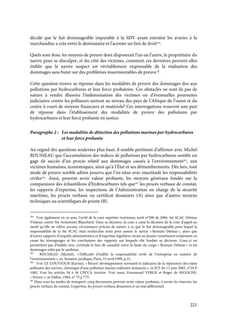 221
décidé que le fait dommageable imputable à la SDV ayant entraîné les avaries à la
marchandise a crée entre le destinataire et l’aconier un lien de droit564
.
Quels sont donc les moyens de preuve dont disposerait l’un ou l’autre, le propriétaire du
navire pour se disculper, et du côté des victimes, comment ces dernières peuvent-elles
établir que le navire suspect est véritablement responsable de la réalisation des
dommages sans buter sur des problèmes insurmontables de preuve ?
Cette question trouve sa réponse dans les modalités de preuve des dommages dus aux
pollutions par hydrocarbures et leur force probatoire. Ces obstacles ne sont-ils pas de
nature à rendre illusoire l’indemnisation des victimes ou d’éventuelles poursuites
judiciaires contre les pollueurs surtout au niveau des pays de l’Afrique de l’ouest et du
centre à court de moyens financiers et matériels? Ces interrogations trouvent une part
de réponse dans l’établissement des modalités de preuve des pollutions par
hydrocarbures et leur force probante en justice.
Paragraphe 2 : Les modalités de détection des pollutions marines par hydrocarbures
et leur force probante
Au regard des questions soulevées plus haut, il semble pertinent d’affirmer avec Michel
ROUSSEAU que l’accumulation des indices de pollutions par hydrocarbures semble un
gage de succès d’un procès relatif aux dommages causés à l’environnement565
, aux
victimes humaines, économiques, ainsi qu’à l’État et ses démembrements. Dès lors, tout
mode de preuve semble admis pourvu que l’on situe avec exactitude les responsabilités
civiles566
. Ainsi, peuvent avoir valeur probante, les moyens généraux fondés sur la
comparaison des échantillons d’hydrocarbures tels que567
les procès verbaux de constat,
les rapports d’expertise, les inspections de l’Administration en charge de la sécurité
maritime, les procès verbaux ou certificat douaniers (A) ainsi que d’autres moyens
techniques ou scientifiques de pointe (B).
564
Voir également en ce sens, l’arrêt de la cour suprême ivoirienne, arrêt n°390 de 2006, Sté SCAC Delmas
Vieljeux contre Sté Armement Blanchard. Dans sa décision, la cour a cassé la décision de la cour d’appel au
motif qu’elle ne relève aucune circonstance précise de nature à ce que le fait dommageable pour lequel la
responsabilité de la Sté SCAC était recherchée avait pour auteur le navire « Romain Delmas », alors que
d’autres rapports d’enquête administrative et d’expertise régulières versés au dossier remettaient totalement en
cause les témoignages et les conclusions des rapports sur lesquels elle fondait sa décision. Ceux-ci ne
permettent pas d’établir avec certitude le lien de causalité entre la faute du cargo « Romain Delmas » et les
dommages subis par le sardinier.
565
ROUSSEAU (Michel), « Difficulté d’établir la responsabilité civile de l’entreprise en matière de
l’environnement », in, Semaine juridique, Paris, 15 avril 1999, p.21.
566
Voir LE COUVIOUR (Karine), « Récent développement normatif et judiciaire de la répression des rejets
polluants des navires, chronique d’une pollution marine ordinaire annoncée », in JCP du 11 juin 2003, n°24 P
1082. Voir les articles 54 à 56 CPCCA ivoirien. Voir aussi, Emmanuel VERGE et Roger de SEGOGNE,
« Preuve », in Dalloz, 1964, n° 73 p 775.
567
Dans tous les modes de transport, cinq documents peuvent avoir valeur probante, à savoir les réserves, les
procès verbaux de constat, l’expertise, les procès verbaux douaniers et un état différentiel.
 