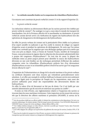 222
A – Les méthodes manuelles fondées sur la comparaison des échantillons d’hydrocarbures
Ces moyens sont constitués de procès verbal de constat (1) et du rapport d’expertise (2).
1. Le procès-verbal de constat
Les infractions relatives au déversement illicite par les navires peuvent être établies par
procès verbal de constat568
. Par analogie à ce qui a cours dans le monde du transport de
marchandises, lors de la livraison effective de la marchandise au destinataire, le procès
verbal de constat devrait servir à la vérification du registre des hydrocarbures lors des
opérations de chargement et de déchargement des hydrocarbures.
En effet, les procès verbaux de constat ont la particularité d’être établis en la présence
d’un expert amiable ou judiciaire à qui l’on confie la mission de rédiger un rapport
d’expertise avant et pendant les opérations de déchargement. De sorte que l’on puisse
établir avec certitude que la cargaison que vous déchargez quelque part est la même que
vous avez pris au départ. Ainsi, à l’instar de Yannick Vicaire, membre de Greenpeace
France, nous préconisons la rigueur dans la rédaction des documents administratifs faits
à propos des cargaisons d’hydrocarbures569
. En tout état de cause, la plupart des
méthodes mises au point jusqu’à présent pour identifier la source des hydrocarbures
déversées en mer sont fondées sur des techniques permettant d’effectuer des analyses
comparées entre les échantillons d’hydrocarbures prélevés lors d’un déversement
d’hydrocarbures en mer et un échantillon prélevé à bord d’un navire que l’on soupçonne
d’avoir effectué le rejet570
.
L’inspection de l’Administration en charge de la sécurité maritime et les procès verbaux
ou certificats douaniers sont deux moyens qui retiendront particulièrement notre
attention. A cet effet, par exemple le certificat établi par la douane servira non seulement
de preuve légale pour la perception de l’impôt sur les importations, mais aussi des
preuves suffisantes pour situer des responsabilités des déversements illicites des
hydrocarbures.
En effet, la valeur d’un tel document ne fait pas de doute. Car il est établi par une
autorité administrative qui de surcroît est extérieure aux parties en conflit571
.
Il existe en Côte d’Ivoire, une réglementation relative à l’inspection des navires se
trouvant dans les eaux maritimes ivoiriennes. Cette inspection est du ressort des services
tels que la direction des affaires maritimes et portuaires (DGAMP), le service de la
568
Acte de procédure établi par un officier public et relatant des constatations ou des dépositions. Cet acte a un
caractère authentique. En matière pénale, il fait foi jusqu’à preuve du contraire. Voir GUILLIEN (Raymond) et
VINCENT (Jean), Lexique des termes juridiques, 14ième édition 2003, p. 462.
569
Voir l’affaire déchets toxiques en Côte d’Ivoire, interview accordée par Yannick Vicaire, dans Fraternité
Matin, n° 12553 du 9 au 10 septembre 2006, P. 7.
570
Voir OMI, Rapport du colloque sur la prévention de pollution des mers par les navires, Londres 1976, n° 26
p.71.
571
Dans tous les modes de transport en Côte d’Ivoire, un procès verbal est dressé par la douane en présence du
transporteur qui doit assister toujours au chargement et déchargement des cargaisons.
 