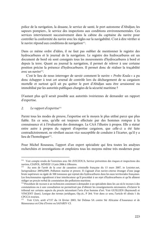 223
police de la navigation, la douane, le service de santé, le port autonome d’Abidjan; les
sapeurs pompiers , le service des inspections aux conditions environnementales. Ces
services interviennent successivement dans la cabine du capitaine du navire pour
contrôler la conformité du navire avec les règles sur la navigabilité. C’est à dire vérifier si
le navire répond aux conditions de navigation572
.
Dans ce même ordre d’idées, il ne faut pas oublier de mentionner le registre des
hydrocarbures et le journal de la navigation. Le registre des hydrocarbures est un
document de bord où sont consignés tous les mouvements d’hydrocarbures à bord et
depuis la terre. Quant au journal la navigation, il permet de relever à une certaine
position précise la présence d’hydrocarbures. Il permet donc de réaliser la traçabilité
avec un navire573
.
C’est le lieu de nous interroger de savoir comment le navire « Probo Koala » a pu
donc échapper à tout cet arsenal de contrôle lors du déchargement de sa cargaison
mortelle et surtout qu’il ait pu quitter le port d’Abidjan sans être arraisonné ou
immobilisé par les autorités publiques chargées de la sécurité maritime ?
D’autant plus qu’il serait possible aux autorités ivoiriennes de demander un rapport
d’expertise.
2. Le rapport d’expertise574
Parmi tous les modes de preuve, l’expertise est le moyen le plus utilisé parce que plus
fiable. En ce sens, qu’elle est toujours effectuée par des hommes rompus à la
connaissance et à l’évaluation des dommages. La CAA l’illustre à propos. Elle a statué
entre autre à propos du rapport d’expertise cargaison, que celle-ci a été faite
contradictoirement, ne révélant aucun vice susceptible de conduire à l’écarter, qu’il y a
lieu de l’homologuer575
.
Pour Michel Rousseau, l’apport d’un expert spécialiste qui fera toutes les analyses
recherchées et investigations et emploiera tous les moyens même très modernes pour
572
Voir compte rendu de l’entretien avec Mr ZOUZOUA, Service prévention des risques et inspections des
navires, CIAPOL, MINEEF 15 juin 2006 à 10heures.
573
Au sens de l’arrêt de la cour de cassation criminelle française du 13 mars 2007, in Lexinter.net,
Jurisprudence 2005à2009, Pollution marine et preuve. Il s’agissait d’un navire-citerne étranger d’une jauge
brute supérieure ou égale de 500 tonneaux qui rejetait des hydrocarbures dans les eaux territoriales françaises.
Les fonctionnaires signalèrent à leur interlocuteur qu’il procédait à un rejet d’hydrocarbures et qu’ils allaient
rédiger un procès verbal de constatation des pollutions maritime.
574
Procédure de recours à un technicien consistant à demander à un spécialiste dans les cas où le recours à des
constatations ou à une consultation ne permettrait pas d’obtenir les renseignements nécessaires, d’éclairer le
tribunal sur certains aspects du procès nécessitant l’avis d’un homme d’art. Voir GUILLIEN (Raymond) et
VINCENT (Jean), Lexique des termes juridiques, Op.cit., P 264. Voir dans ce sens, l’article 65 alinéa 1 du
CPCCA ivoirien.
575
Voir CAA, arrêt n°157 du 14 février 2003, Sté Delmas SA contre Sté Africaine d’Assurance et de
Réassurance en Côte d’Ivoire ou SAFARIV-CI.
 