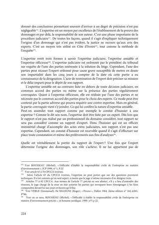 224
donner des conclusions permettant souvent d’arriver à un degré de précision n’est pas
négligeable576
. L’expertise est un moyen par excellence de l’établissement de la preuve des
dommages et par delà, la responsabilité de son auteur. C’est une phase importante de la
procédure judiciaire577
. De toutes les façons, quand il s’agit d’expliquer techniquement
l’origine d’un dommage qui n’est pas évident, la justice ne recours qu’aux avis des
experts. C’est un moyen très utilisé en Côte d’Ivoire578
, tout comme la méthode de
l’enquête579
.
L’expertise revêt trois formes à savoir l’expertise judiciaire, l’expertise amiable et
l’expertise officieuse580
. L’expertise judiciaire est ordonnée par le président du tribunal
sur requête de l’une des parties intéressée à la solution du litige. Cependant, l’une des
parties peut récuser l’expert ordonné pour cause grave susceptible de mettre en doute
son impartialité dans les cinq jours à compter de la date où cette partie a eu
connaissance de la désignation. L’acte de nomination de l’expert doit préciser sa mission
et le délai imparti pour le dépôt de son rapport.
L’expertise amiable est au contraire faite en dehors de toute décision judiciaire, en
commun accord des parties ou même sur la présence des parties régulièrement
convoquées. Quant à l’expertise officieuse, elle est réalisée par l’une des parties et ne
nécessite pas le commun accord des parties pour le choix des experts. Ce mode peut être
contesté par la partie adverse qui pourra requérir une contre expertise. Mais en général,
la partie convoquée vient s’y joindre. Ce qui lui confère la nature d’expertise amiable.
Peut-on assimiler tout rapport comme par exemple le constat d’huissier à une
expertise ? Comme le dit son nom, l’expertise doit être faite par un expert. Dès lors que
le rapport n’est pas réalisé par un professionnel du domaine considéré, tout rapport ne
sera pas considéré comme un rapport d’expert. Donc l’huissier qui est un officier
ministériel chargé d’accomplir des actes extra judiciaires, son rapport n’est pas une
expertise. Cependant, un constat d’huissier est recevable quand il s’agit d’effectuer sur
place toute constatation et même des prélèvements aux fins d’analyses581
.
Quelle est véritablement la portée du rapport de l’expert ? Une fois que l’expert
détermine l’origine des dommages, son rôle s’achève. Il ne lui appartient pas de
576
Voir ROUSSEAU (Michel), « Difficulté d’établir la responsabilité civile de l’entreprise en matière
d’environnement », JCP 1999, n° 1, P.22
577
Voir article 65 à 76 CPCCA ivoirien.
578
Selon l’article 65 du CPCCA ivoirien, l’expertise ne peut porter que sur des questions purement
techniques. Il n’est commis qu’un seul expert, à moins que le juge n’estime nécessaire d’en désigner trois.
579
Articles 77 à 82 CPCCA. Aux termes de l’article 77 précité en son alinéa1, s’il y a lieu d’entendre des
témoins, le juge chargé de la mise en état autorise les parties qui invoquent leurs témoignages à les faire
comparaître devant lui aux jours et heures qu’il fixe.
580
Voir VERGE (Emmanuel), De SEGOGNE (Roger), « Preuve », Dalloz 1964, 2ième édition n° 164 et265,
P786.
581
Voir en ce sens, ROUSSEAU (Michel), « Difficulté à établir la responsabilité civile de l’entreprise en
matière d’environnement précité », in Semaine juridique, 1999 ; n°1 p 22.
 