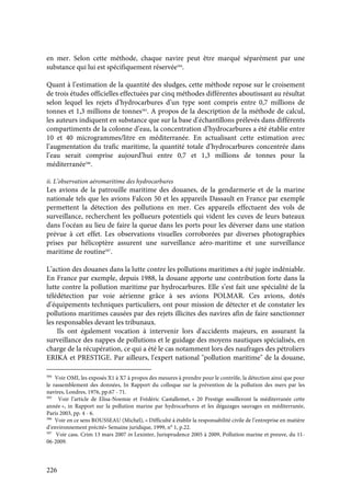 226
en mer. Selon cette méthode, chaque navire peut être marqué séparément par une
substance qui lui est spécifiquement réservée584
.
Quant à l’estimation de la quantité des sludges, cette méthode repose sur le croisement
de trois études officielles effectuées par cinq méthodes différentes aboutissant au résultat
selon lequel les rejets d’hydrocarbures d’un type sont compris entre 0,7 millions de
tonnes et 1,3 millions de tonnes585
. A propos de la description de la méthode de calcul,
les auteurs indiquent en substance que sur la base d’échantillons prélevés dans différents
compartiments de la colonne d’eau, la concentration d’hydrocarbures a été établie entre
10 et 40 microgrammes/litre en méditerranée. En actualisant cette estimation avec
l’augmentation du trafic maritime, la quantité totale d’hydrocarbures concentrée dans
l’eau serait comprise aujourd’hui entre 0,7 et 1,3 millions de tonnes pour la
méditerranée586
.
ii. L’observation aéromaritime des hydrocarbures
Les avions de la patrouille maritime des douanes, de la gendarmerie et de la marine
nationale tels que les avions Falcon 50 et les appareils Dassault en France par exemple
permettent la détection des pollutions en mer. Ces appareils effectuent des vols de
surveillance, recherchent les pollueurs potentiels qui vident les cuves de leurs bateaux
dans l’océan au lieu de faire la queue dans les ports pour les déverser dans une station
prévue à cet effet. Les observations visuelles corroborées par diverses photographies
prises par hélicoptère assurent une surveillance aéro-maritime et une surveillance
maritime de routine587
.
L’action des douanes dans la lutte contre les pollutions maritimes a été jugée indéniable.
En France par exemple, depuis 1988, la douane apporte une contribution forte dans la
lutte contre la pollution maritime par hydrocarbures. Elle s’est fait une spécialité de la
télédétection par voie aérienne grâce à ses avions POLMAR. Ces avions, dotés
d’équipements techniques particuliers, ont pour mission de détecter et de constater les
pollutions maritimes causées par des rejets illicites des navires afin de faire sanctionner
les responsables devant les tribunaux.
Ils ont également vocation à intervenir lors d'accidents majeurs, en assurant la
surveillance des nappes de pollutions et le guidage des moyens nautiques spécialisés, en
charge de la récupération, ce qui a été le cas notamment lors des naufrages des pétroliers
ERIKA et PRESTIGE. Par ailleurs, l'expert national "pollution maritime" de la douane,
584
Voir OMI, les exposés X1 à X7 à propos des mesures à prendre pour le contrôle, la détection ainsi que pour
le rassemblement des données, In Rapport du colloque sur la prévention de la pollution des mers par les
navires, Londres, 1976, pp.67 - 71.
585
Voir l’article de Elisa-Noemie et Frédéric Castallemet, « 20 Prestige souilleront la méditerranée cette
année », in Rapport sur la pollution marine par hydrocarbures et les dégazages sauvages en méditerranée,
Paris 2003, pp. 4 - 6.
586
Voir en ce sens ROUSSEAU (Michel), « Difficulté à établir la responsabilité civile de l’entreprise en matière
d’environnement précité» Semaine juridique, 1999, n° 1, p.22.
587
Voir cass. Crim 13 mars 2007 in Lexinter, Jurisprudence 2005 à 2009, Pollution marine et preuve, du 11-
06-2009.
 