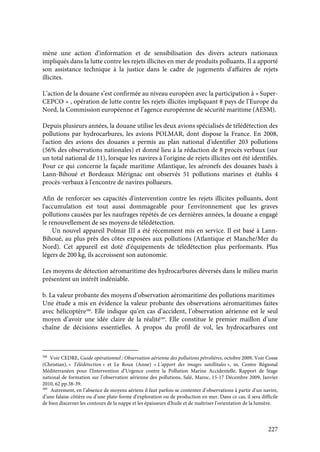 227
mène une action d'information et de sensibilisation des divers acteurs nationaux
impliqués dans la lutte contre les rejets illicites en mer de produits polluants. Il a apporté
son assistance technique à la justice dans le cadre de jugements d'affaires de rejets
illicites.
L’action de la douane s’est confirmée au niveau européen avec la participation à « Super-
CEPCO » , opération de lutte contre les rejets illicites impliquant 8 pays de l’Europe du
Nord, la Commission européenne et l’agence européenne de sécurité maritime (AESM).
Depuis plusieurs années, la douane utilise les deux avions spécialisés de télédétection des
pollutions par hydrocarbures, les avions POLMAR, dont dispose la France. En 2008,
l'action des avions des douanes a permis au plan national d'identifier 203 pollutions
(56% des observations nationales) et donné lieu à la rédaction de 8 procès verbaux (sur
un total national de 11), lorsque les navires à l'origine de rejets illicites ont été identifiés.
Pour ce qui concerne la façade maritime Atlantique, les aéronefs des douanes basés à
Lann-Bihoué et Bordeaux Mérignac ont observés 51 pollutions marines et établis 4
procès-verbaux à l'encontre de navires pollueurs.
Afin de renforcer ses capacités d'intervention contre les rejets illicites polluants, dont
l'accumulation est tout aussi dommageable pour l'environnement que les graves
pollutions causées par les naufrages répétés de ces dernières années, la douane a engagé
le renouvellement de ses moyens de télédétection.
Un nouvel appareil Polmar III a été récemment mis en service. Il est basé à Lann-
Bihoué, au plus près des côtes exposées aux pollutions (Atlantique et Manche/Mer du
Nord). Cet appareil est doté d'équipements de télédétection plus performants. Plus
légers de 200 kg, ils accroissent son autonomie.
Les moyens de détection aéromaritime des hydrocarbures déversés dans le milieu marin
présentent un intérêt indéniable.
b. La valeur probante des moyens d’observation aéromaritime des pollutions maritimes
Une étude a mis en évidence la valeur probante des observations aéromaritimes faites
avec hélicoptère588
. Elle indique qu’en cas d’accident, l’observation aérienne est le seul
moyen d’avoir une idée claire de la réalité589
. Elle constitue le premier maillon d’une
chaîne de décisions essentielles. A propos du profil de vol, les hydrocarbures ont
588
Voir CEDRE, Guide opérationnel : Observation aérienne des pollutions pétrolières, octobre 2009, Voir Cosse
(Christian), « Télédétection » et Le Roux (Anne) « L’apport des images satellitales », in, Centre Régional
Méditerranéen pour l’Intervention d’Urgence contre la Pollution Marine Accidentelle, Rapport de Stage
national de formation sur l’observation aérienne des pollutions, Salé, Maroc, 15-17 Décembre 2009, Janvier
2010, 62 pp.38-39.
589
Autrement, en l’absence de moyens aériens il faut parfois se contenter d’observations à partir d’un navire,
d’une falaise côtière ou d’une plate-forme d’exploration ou de production en mer. Dans ce cas, il sera difficile
de bien discerner les contours de la nappe et les épaisseurs d’huile et de maîtriser l’orientation de la lumière.
 