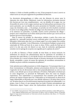 228
tendance à s’étaler en bandes parallèles au vent. Il faut prospecter la zone à couvrir en
volant travers au vent pour augmenter les possibilités de détection.
Les documents photographiques et vidéos sont des éléments de preuve pour la
répression des rejets illicites. Idéalement, toutes les informations nécessaires peuvent
être fournies par trois vues complémentaires : une vue détaillée de la nappe, une vue
d’ensemble du navire et de la nappe montrant que les hydrocarbures proviennent d’un
navire particulier, une vue détaillée du navire permettant de l’identifier (couleur de la
coque, des cheminées, nom …). En pratique, on prendra une série de photos montrant
le navire et son sillage pollué, l’étendue du sillage (sans discontinuité), le nom du navire
et les alentours (en particulier, si possible, d’autres navires présentant des sillages «
propres» pour comparaison sur le même cliché) pour bien montrer que c’est le navire en
question qui est en train de polluer.
Dans la mesure du possible, les observations réalisées à partir d’un avion non
spécialisé (ex : patrouille maritime) seront confirmées grâce à une reconnaissance par
hélicoptère (observation plus fine) ou en faisant appel à un avion équipé d’un système
de télédétection spécialisé. A titre d’illustration, il conviendrait d’indiquer à propos de la
catastrophe de l’Erika qu’Avant de se casser en deux, l’Erika a perdu du fioul qui est
arrivé à la côte sans avoir été observé en mer, faute de recherches spécifiquement
orientées vers le repérage de ces pertes non signalées par le capitaine du navire590
.
A cet effet, en l’absence, à l’heure actuelle, de texte fixant, au niveau marocain, les
attributions de chacune des administrations dans les opérations de surveillance et
répression des rejets illicites, il a été décidé d’ouvrir une formation aux trois corps des
Forces Royales Air, à savoir la Marine Royale, la Division Aéronavale et la Gendarmerie
Royale, susceptibles, a priori, de mener des opération de surveillance aéromaritime et
d’établir un procès verbal de constatation de pollution591
.
Cette opération peut malheureusement se révéler dangereuse. C’est pourquoi dans le cas
d’une reconnaissance en hélicoptère, plusieurs préconisations devront être respectées.
L’approche du lieu de déversement doit se faire perpendiculairement au vent ou vent
arrière, à une altitude qui ne soit pas inférieure à 50 mètres, l’hélicoptère n’évoluant pas
en zones dangereuses. Le personnel de l’hélicoptère devra être muni de masques
respiratoires, d’un explosimètre et accessoirement d’un toximètre pour détecter la
présence de vapeurs toxiques dans l’air. L’hélicoptère en vol stationnaire au-dessus de la
nappe inflammable ne descendra pas à une altitude inférieure à 20 mètres dans tous les
cas, 30 mètres dans le cas d’un déversement important de produit très inflammable. A ce
propos, Anne Le Roux, n’a pas manqué dans son étude, d’insister principalement que
l’observation depuis l’espace aérien des hydrocarbures déversés en mer est certes
590
Voir CEDRE, Guide opérationnel : Observation aérienne des pollutions pétrolières, octobre 2009, pp.8 et ss.
591
Centre Régional Méditerranéen pour l’Intervention d’Urgence contre la Pollution Marine Accidentelle,
Rapport de Sage national de formation sur l’observation aérienne des pollutions, Salé, Maroc, 15-17 Décembre
2009, Janvier 2010, p.4.
 