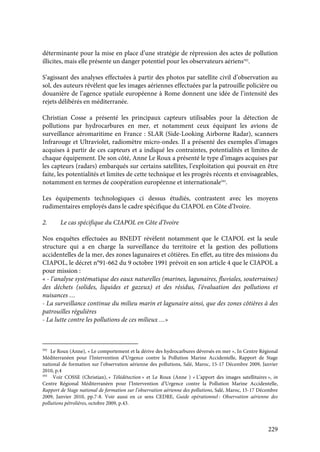 229
déterminante pour la mise en place d’une stratégie de répression des actes de pollution
illicites, mais elle présente un danger potentiel pour les observateurs aériens592
.
S’agissant des analyses effectuées à partir des photos par satellite civil d’observation au
sol, des auteurs révèlent que les images aériennes effectuées par la patrouille policière ou
douanière de l’agence spatiale européenne à Rome donnent une idée de l’intensité des
rejets délibérés en méditerranée.
Christian Cosse a présenté les principaux capteurs utilisables pour la détection de
pollutions par hydrocarbures en mer, et notamment ceux équipant les avions de
surveillance aéromaritime en France : SLAR (Side-Looking Airborne Radar), scanners
Infrarouge et Ultraviolet, radiomètre micro-ondes. Il a présenté des exemples d’images
acquises à partir de ces capteurs et a indiqué les contraintes, potentialités et limites de
chaque équipement. De son côté, Anne Le Roux a présenté le type d’images acquises par
les capteurs (radars) embarqués sur certains satellites, l’exploitation qui pouvait en être
faite, les potentialités et limites de cette technique et les progrès récents et envisageables,
notamment en termes de coopération européenne et internationale593
.
Les équipements technologiques ci dessus étudiés, contrastent avec les moyens
rudimentaires employés dans le cadre spécifique du CIAPOL en Côte d’Ivoire.
2. Le cas spécifique du CIAPOL en Côte d’Ivoire
Nos enquêtes effectuées au BNEDT révèlent notamment que le CIAPOL est la seule
structure qui a en charge la surveillance du territoire et la gestion des pollutions
accidentelles de la mer, des zones lagunaires et côtières. En effet, au titre des missions du
CIAPOL, le décret n°91-662 du 9 octobre 1991 prévoit en son article 4 que le CIAPOL a
pour mission :
« - l’analyse systématique des eaux naturelles (marines, lagunaires, fluviales, souterraines)
des déchets (solides, liquides et gazeux) et des résidus, l’évaluation des pollutions et
nuisances …
- La surveillance continue du milieu marin et lagunaire ainsi, que des zones côtières à des
patrouilles régulières
- La lutte contre les pollutions de ces milieux …»
592
Le Roux (Anne), « Le comportement et la dérive des hydrocarbures déversés en mer », In Centre Régional
Méditerranéen pour l’Intervention d’Urgence contre la Pollution Marine Accidentelle, Rapport de Stage
national de formation sur l’observation aérienne des pollutions, Salé, Maroc, 15-17 Décembre 2009, Janvier
2010, p.4
593
Voir COSSE (Christian), « Télédétection » et Le Roux (Anne ) « L’apport des images satellitaires », in
Centre Régional Méditerranéen pour l’Intervention d’Urgence contre la Pollution Marine Accidentelle,
Rapport de Stage national de formation sur l’observation aérienne des pollutions, Salé, Maroc, 15-17 Décembre
2009, Janvier 2010, pp.7-8. Voir aussi en ce sens CEDRE, Guide opérationnel : Observation aérienne des
pollutions pétrolières, octobre 2009, p.43.
 