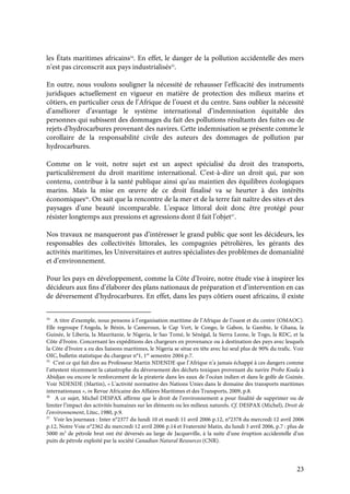 23
les États maritimes africains34
. En effet, le danger de la pollution accidentelle des mers
n’est pas circonscrit aux pays industrialisés35
.
En outre, nous voulons souligner la nécessité de rehausser l’efficacité des instruments
juridiques actuellement en vigueur en matière de protection des milieux marins et
côtiers, en particulier ceux de l’Afrique de l’ouest et du centre. Sans oublier la nécessité
d’améliorer d’avantage le système international d’indemnisation équitable des
personnes qui subissent des dommages du fait des pollutions résultants des fuites ou de
rejets d’hydrocarbures provenant des navires. Cette indemnisation se présente comme le
corollaire de la responsabilité civile des auteurs des dommages de pollution par
hydrocarbures.
Comme on le voit, notre sujet est un aspect spécialisé du droit des transports,
particulièrement du droit maritime international. C'est-à-dire un droit qui, par son
contenu, contribue à la santé publique ainsi qu’au maintien des équilibres écologiques
marins. Mais la mise en œuvre de ce droit finalisé va se heurter à des intérêts
économiques36
. On sait que la rencontre de la mer et de la terre fait naître des sites et des
paysages d’une beauté incomparable. L’espace littoral doit donc être protégé pour
résister longtemps aux pressions et agressions dont il fait l’objet37
.
Nos travaux ne manqueront pas d’intéresser le grand public que sont les décideurs, les
responsables des collectivités littorales, les compagnies pétrolières, les gérants des
activités maritimes, les Universitaires et autres spécialistes des problèmes de domanialité
et d’environnement.
Pour les pays en développement, comme la Côte d’Ivoire, notre étude vise à inspirer les
décideurs aux fins d’élaborer des plans nationaux de préparation et d’intervention en cas
de déversement d’hydrocarbures. En effet, dans les pays côtiers ouest africains, il existe
34
A titre d’exemple, nous pensons à l’organisation maritime de l’Afrique de l’ouest et du centre (OMAOC).
Elle regroupe l’Angola, le Bénin, le Cameroun, le Cap Vert, le Congo, le Gabon, la Gambie, le Ghana, la
Guinée, le Liberia, la Mauritanie, le Nigeria, le Sao Tomé, le Sénégal, la Sierra Leone, le Togo, la RDC, et la
Côte d’Ivoire. Concernant les expéditions des chargeurs en provenance ou à destination des pays avec lesquels
la Côte d’Ivoire a eu des liaisons maritimes, le Nigeria se situe en tête avec lui seul plus de 90% du trafic. Voir
OIC, bulletin statistique du chargeur n°1, 1er
semestre 2004 p.7.
35
C’est ce qui fait dire au Professeur Martin NDENDE que l’Afrique n’a jamais échappé à ces dangers comme
l’attestent récemment la catastrophe du déversement des déchets toxiques provenant du navire Probo Koala à
Abidjan ou encore le renforcement de la piraterie dans les eaux de l’océan indien et dans le golfe de Guinée.
Voir NDENDE (Martin), « L’activité normative des Nations Unies dans le domaine des transports maritimes
internationaux », in Revue Africaine des Affaires Maritimes et des Transports, 2009, p.8.
36
A ce sujet, Michel DESPAX affirme que le droit de l’environnement a pour finalité de supprimer ou de
limiter l’impact des activités humaines sur les éléments ou les milieux naturels. Cf. DESPAX (Michel), Droit de
l’environnement, Litec, 1980, p.9.
37
Voir les journaux : Inter n°2377 du lundi 10 et mardi 11 avril 2006 p.12, n°2378 du mercredi 12 avril 2006
p.12, Notre Voie n°2362 du mercredi 12 avril 2006 p.14 et Fraternité Matin, du lundi 3 avril 2006, p.7 : plus de
5000 m3
de pétrole brut ont été déversés au large de Jacqueville, à la suite d’une éruption accidentelle d’un
puits de pétrole exploité par la société Canadian Natural Resources (CNR).
 