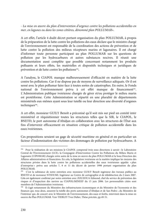 230
- La mise en œuvre du plan d’intervention d’urgence contre les pollutions accidentelles en
mer, en lagunes ou dans les zones côtières, dénommé plan POLLUMAR».
A cet effet, l’article 4 dudit décret portant organisation du plan POLLUMAR, à propos
de la préparation de la lutte contre les pollutions des eaux déclare que le ministre chargé
de l’environnement est responsable de la coordination des actions de prévention et de
lutte contre la pollution des milieux récepteurs marins et lagunaires. Il est chargé
d’informer toute personne participant au plan POLLUMAR sur les questions de
pollution par les hydrocarbures et autres substances nocives. Il réunit une
documentation aussi complète que possible concernant notamment les produits
polluants et leurs effets, les matérielles et dispositifs techniques et juridiques de
prévention et de lutte contre les pollutions594
.
A l’analyse, le CIAPOL manque malheureusement d’efficacité en matière de la lutte
contre les pollutions. Car il ne dispose pas de moyens de surveillance adéquats. Or il est
sensé avec le plan pollumar faire face à toutes sortes de catastrophes. En outre, le Fonds
national de l’environnement prévu à cet effet manque de financement595
.
L’Administration publique ivoirienne chargée de gérer et/ou protéger le milieu marin
est protéiforme. Cette Administration se répartit en une pluralité de départements
ministériels eux-mêmes ayant sous leur tutelle ou leur direction une diversité d’organes
techniques596
.
A cet effet, monsieur GUILY Benoît a préconisé qu’il soit mis sur pied un comité inter
ministériel et réquisitionner toutes les structures telles que la SIR, le CIAPOL, le
BNETD, le port autonome d’Abidjan en collaboration avec les structures de l’État aux
fins d’intervenir efficacement en situation critique de pollution accidentelle dans les
eaux ivoiriennes.
Ces propositions seraient un gage de sécurité maritime en général et en particulier un
facteur d’indemnisation des victimes des dommages de pollution par hydrocarbures. A
594
Pour la réalisation de ses missions le CIAPOL comprend trois sous directions à savoir : le Laboratoire
Central de l’Environnement (LCE), la Compagnie d’Intervention Contre les Pollutions du Milieu Marin et
Lagunaire (CIPOMAR) chargée entre autre de la mise en œuvre du plan POLLUMAR et la Sous Direction des
Affaires administratives et financières. En cela, la législation ivoirienne en la matière implique les moyens des
structures privées dans la lutte contre les pollutions accidentelles des eaux ivoiriennes appelée « plan
d’entreprise » prévu aux articles 7, 8 et 11 du décret de janvier 1998 portant organisation du plan
POLLUMAR.
595
C’est la substance de notre entretien avec monsieur GUILY Benoît ingénieur des travaux publics au
BNETD et de monsieur N’DOUMI, Ingénieur au Centre de cartographie et de télédétection du 2 mars 2007.
Cela est également confirmé par notre entretien avec ZOUZOUA Edmond, chef du service de prévention des
risques et d’inspection des navires au CIAPOL/MINEEF du 15 juin 2006. Les personnalités citées sont
membres de l’Administration ivoirienne.
596
Il s’agit notamment du Ministère des infrastructures économiques et du Ministère de l’économie et des
finances qui, tous deux, assurent la tutelle des ports autonomes d’Abidjan et de San Pedro ; du Ministère de
l’intérieur qui, de concert avec le Ministère de l’environnement, des eaux et forêts, intervient dans la mise en
oeuvre du Plan POLLUMAR. Voir TIEBLEY Yves Didier, Thèse précitée, pp.49-51.
 