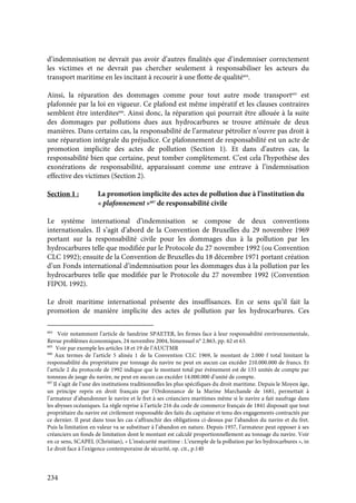 234
d’indemnisation ne devrait pas avoir d’autres finalités que d’indemniser correctement
les victimes et ne devrait pas chercher seulement à responsabiliser les acteurs du
transport maritime en les incitant à recourir à une flotte de qualité604
.
Ainsi, la réparation des dommages comme pour tout autre mode transport605
est
plafonnée par la loi en vigueur. Ce plafond est même impératif et les clauses contraires
semblent être interdites606
. Ainsi donc, la réparation qui pourrait être allouée à la suite
des dommages par pollutions dues aux hydrocarbures se trouve atténuée de deux
manières. Dans certains cas, la responsabilité de l’armateur pétrolier n’ouvre pas droit à
une réparation intégrale du préjudice. Ce plafonnement de responsabilité est un acte de
promotion implicite des actes de pollution (Section 1). Et dans d’autres cas, la
responsabilité bien que certaine, peut tomber complètement. C’est cela l’hypothèse des
exonérations de responsabilité, apparaissant comme une entrave à l’indemnisation
effective des victimes (Section 2).
Section 1 : La promotion implicite des actes de pollution due à l’institution du
« plafonnement »607
de responsabilité civile
Le système international d’indemnisation se compose de deux conventions
internationales. Il s’agit d’abord de la Convention de Bruxelles du 29 novembre 1969
portant sur la responsabilité civile pour les dommages dus à la pollution par les
hydrocarbures telle que modifiée par le Protocole du 27 novembre 1992 (ou Convention
CLC 1992); ensuite de la Convention de Bruxelles du 18 décembre 1971 portant création
d’un Fonds international d’indemnisation pour les dommages dus à la pollution par les
hydrocarbures telle que modifiée par le Protocole du 27 novembre 1992 (Convention
FIPOL 1992).
Le droit maritime international présente des insuffisances. En ce sens qu’il fait la
promotion de manière implicite des actes de pollution par les hydrocarbures. Ces
604
Voir notamment l’article de Sandrine SPAETER, les firmes face à leur responsabilité environnementale,
Revue problèmes économiques, 24 novembre 2004, bimensuel n° 2.863, pp. 62 et 63.
605
Voir par exemple les articles 18 et 19 de l’AUCTMR
606
Aux termes de l’article 5 alinéa 1 de la Convention CLC 1969, le montant de 2.000 f total limitant la
responsabilité du propriétaire par tonnage du navire ne peut en aucun cas excéder 210.000.000 de francs. Et
l’article 2 du protocole de 1992 indique que le montant total par évènement est de 133 unités de compte par
tonneau de jauge du navire, ne peut en aucun cas excéder 14.000.000 d’unité de compte.
607
Il s’agit de l’une des institutions traditionnelles les plus spécifiques du droit maritime. Depuis le Moyen âge,
un principe repris en droit français par l’Ordonnance de la Marine Marchande de 1681, permettait à
l’armateur d’abandonner le navire et le fret à ses créanciers maritimes même si le navire a fait naufrage dans
les abysses océaniques. La règle reprise à l’article 216 du code de commerce français de 1841 disposait que tout
propriétaire du navire est civilement responsable des faits du capitaine et tenu des engagements contractés par
ce dernier. Il peut dans tous les cas s’affranchir des obligations ci-dessus par l’abandon du navire et du fret.
Puis la limitation en valeur va se substituer à l’abandon en nature. Depuis 1957, l’armateur peut opposer à ses
créanciers un fonds de limitation dont le montant est calculé proportionnellement au tonnage du navire. Voir
en ce sens, SCAPEL (Christian), « L’insécurité maritime : L’exemple de la pollution par les hydrocarbures », in
Le droit face à l’exigence contemporaine de sécurité, op. cit., p.140
 