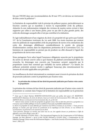 237
fois par l’OCDE dans une recommandation du 28 mai 1972, est devenu un instrument
de lutte contre la pollution612
.
La limitation de responsabilité viole le principe du pollueur-payeur, particulièrement sa
fonction curative qui se manifeste à travers la responsabilité civile du pollueur.
Admettre la non indemnisation intégrale des victimes de marées noires revient à faire
supporter par celles-ci une bonne partie, pour ne pas dire la plus grande partie, des
coûts des dommages auxquels elles n’ont pas contribué à la réalisation.
Il s’agit indéniablement d’une négation du droit à la propriété tel que prévu par l’article
15613
de la Constitution ivoirienne du 1er août 2000. Les écarts énormes qui existent
entre les plafonds de responsabilité civile du propriétaire de navire et les estimations des
coûts des dommages affaiblissent considérablement la portée du principe
d’indemnisation contenu dans les dispositions pertinentes de la Convention CLC. La
limitation de responsabilité ne permet pas de produire un effet dissuasif à l’égard des
propriétaires de navire sous-norme.
Nous partageons l’avis selon lequel l’assurance obligatoire souscrite par le propriétaire
du navire ne devrait couvrir celui-ci qu’à hauteur du plafond conventionnel défini. En
revanche, les dommages non couverts par l’assurance seraient supportés par le
propriétaire (aussi bien nominal que véritable) du navire pollueur614
. Ce faisant, les
pollueurs potentiels seraient incités à appliquer beaucoup plus minutieusement les
mesures de sécurité applicables aux pétroliers.
Les insuffisances du droit international se constatent aussi à travers la privation du droit
de poursuite judiciaire contre le propriétaire par d’autres voies.
B – La privation des victimes de leur droit de poursuite judiciaire par d’autres voies contre
le propriétaire
La privation des victimes de leur droit de poursuite judiciaire par d’autres voies contre le
propriétaire se constate dans l’impact de la limitation de responsabilité sur la protection
612
Ainsi que le disait Martine REMOND-GOUILLOUD:«celui qui pollue doit payer ».Cf. REMPOND-
GOUILLOUD (Martine), Du droit de détruire, Essai sur le droit de l’environnement, PUF, 1989, spéc. 162, in
AKPOUE (Brou), Le droit privé de l’environnement, 0p. cit., p.142-143
613
Selon le texte susvisé, le droit de propriété est garanti à tous. Nul ne doit être privé de sa propriété si ce
n’est pour cause d’utilité publique et sous la condition d’une juste et préalable indemnisation.
Le droit à la propriété est aussi défendu par l’article1er du CPCCA ivoirien en ces termes : « Toute personne
physique ou morale, peut agir devant les juridictions de la république de Côte d’Ivoire, en vue d’obtenir la
reconnaissance, la protection ou la sanction de son droit.
Toute personne, physique ou morale, peut dans tous les cas, être appelée devant ces juridictions à l’effet de
défendre à une action dirigée contre elle. »
614
FAURE (Michael) et WANG (Hui), « The International Regimes for the Compensation of Oil Pollution
Damage: Are they effective? », op.cit, p.249; FAURE (Michael) et WANG (Hui), « Compensation for Oil
Pollution Damage: China versus the International Regime », Asia Pacific Journal of Environmental Law, Vol.9,
Issue 1, 2005, p.33.
 