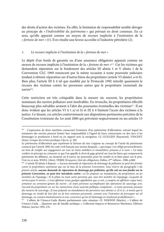 238
des droits d’action des victimes. En effet, la limitation de responsabilité semble déroger
au principe de « l’indivisibilité du patrimoine » qui prévaut en droit commun. En ce
sens, qu’elle apparait comme un moyen de recours implicite à l’institution de la
« fortune de mer » (1). Il en résulte une faveur accordée à l’industrie pétrolière (2).
1. Le recours implicite à l’institution de la « fortune de mer »
Le dépôt d’un fonds de garantie ou d’une assurance obligatoire apparait comme un
moyen de recours implicite à l’institution de la « fortune de mer »615
. Car les victimes qui
demandent réparation sur le fondement des articles III alinéa 1 et V alinéa 1 de la
Convention CLC 1969 renoncent par la même occasion à toute poursuite judiciaire
tendant à obtenir réparation sur d’autres biens du propriétaire (article VI alinéa1 a et b).
Bien plus, l’article III § 4 tel que modifié par le Protocole 1992 interdit quasiment le
recours des victimes contre les personnes autres que le propriétaire (nominal) du
navire616
.
Cette restriction est très critiquable dans la mesure où, souvent, les propriétaires
nominaux des navires pollueurs sont insolvables. En revanche, les propriétaires effectifs
beaucoup plus solvables seraient à l’abri des poursuites éventuelles des victimes617
. Il est
donc évident que les articles VI § 1 a) et b) et III § 4 limitent l’accès des victimes à la
justice. Ce faisant, ces articles contreviennent aux dispositions pertinentes précitées de la
Constitution ivoirienne du 1er août 2000 qui prévoient respectvement en ses articles 15
615
L’expression de droit maritime consacrant l’existence d’un patrimoine d’affectation, suivant lequel les
armateurs des navires peuvent limiter leur responsabilité à l’égard de leurs contractants ou des tiers si les
dommages se produisent à bord ou en rapport avec la navigation. Cf. GUILLIEN (Raymond), VINCENT
(Jean), Lexique des termes juridique, Op.cit., p. 282
Le patrimoine d’affectation que représente la fortune de mer s’oppose au concept de l’unité du patrimoine
consacré par l’article 2092 du code civil français aux termes desquels, « quiconque s’est obligé personnellement,
est ténu de remplir son engagement sur tous ses biens mobiliers et immobiliers, présents et à venir. » Ce texte
confère en principe au créancier ce que l’on appelle le droit de gage général sur tous les biens qui composent le
patrimoine du débiteur, au moment où il exerce ses poursuites pour les vendre et se faire payer sur le prix.
Voir en ce sens, WEILL (Alex), TERRE (François), Doit des obligations, Dalloz, 4ème
édition , 1986, p.860
616
L’article III alinéa 4 dispose : « Aucune demande de réparation de dommage de pollution ne peut être formée
contre le propriétaire autrement que sur la base de la présente Convention. Sous réserve du paragraphe 5 du
présent article, aucune demande de réparation de dommage par pollution, qu’elle soit ou non fondée sur la
présente Convention, ne peut être introduite contre : a) les préposés ou mandataires du propriétaire ou les
membres de l’équipage ; b) le pilote ou toute autre personne qui, sans être membre de l’équipage, s’acquitte de
services pour le navire ; c) tout affréteur (sous quelque appellation que ce soit, y compris un affréteur coque nue),
armateur ou armateur-gérant du navire ; d) toute personne accomplissant des opérations de sauvetage avec
l’accord du propriétaire ou sur les instructions d’une autorité publique compétente ; e) toute personne prenant
des mesures de sauvetage ; f) tous préposés ou mandataires des personnes aux alinéas c), d) et e) ; à moins que le
dommage ne résulte de leur fait ou de leur omission personnels, commis avec l’intention de provoquer un tel
dommage, ou commis témérairement et avec conscience qu’un tel dommage en résulterait probablement ».
617
L’affaire de l’Amoco-Cadiz illustre parfaitement cette situation. Cf. NDENDÉ (Martin), « L’affaire de
l’Amoco-Cadiz …Quatorze ans de bataille juridique », Collection Espaces et Ressources Maritimes, Editions
Pédone, Janvier 1992, n°6.
 
